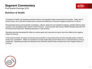 In Nutrition & Health, the business produced volume and operating margin improvement this quarter. Sales were 6
percent lower, as a 2 percent increase due to volume was offset by an 8 percent negative impact from currency.
We generated strong volume growth in probiotics, cultures, texturants and ingredient systems, partially offset by lower
volumes in the specialty protein market in North America. Volume growth was strong in EMEA despite pressures from
the Russia food import ban, offsetting weakness in Latin America.
Operating earnings decreased $4 million as volume gains and improved mix were more than offset by the negative
impact of currency.
In the second quarter, we expect continued volume growth in most product lines and the specialty protein market to
remain very competitive. Sales are expected to be high-single digits percent lower due to continued strong currency
headwinds. Operating earnings are expected to be low-teens percent lower primarily due to the negative impact of
currency.
Segment Commentary
First Quarter Earnings 2015
20
Nutrition & Health
 
