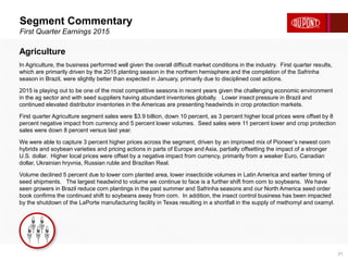 Segment Commentary
First Quarter Earnings 2015
21
Agriculture
In Agriculture, the business performed well given the overall difficult market conditions in the industry. First quarter results,
which are primarily driven by the 2015 planting season in the northern hemisphere and the completion of the Safrinha
season in Brazil, were slightly better than expected in January, primarily due to disciplined cost actions.
2015 is playing out to be one of the most competitive seasons in recent years given the challenging economic environment
in the ag sector and with seed suppliers having abundant inventories globally. Lower insect pressure in Brazil and
continued elevated distributor inventories in the Americas are presenting headwinds in crop protection markets.
First quarter Agriculture segment sales were $3.9 billion, down 10 percent, as 3 percent higher local prices were offset by 8
percent negative impact from currency and 5 percent lower volumes. Seed sales were 11 percent lower and crop protection
sales were down 8 percent versus last year.
We were able to capture 3 percent higher prices across the segment, driven by an improved mix of Pioneer’s newest corn
hybrids and soybean varieties and pricing actions in parts of Europe and Asia, partially offsetting the impact of a stronger
U.S. dollar. Higher local prices were offset by a negative impact from currency, primarily from a weaker Euro, Canadian
dollar, Ukrainian hryvnia, Russian ruble and Brazilian Real.
Volume declined 5 percent due to lower corn planted area, lower insecticide volumes in Latin America and earlier timing of
seed shipments. The largest headwind to volume we continue to face is a further shift from corn to soybeans. We have
seen growers in Brazil reduce corn plantings in the past summer and Safrinha seasons and our North America seed order
book confirms the continued shift to soybeans away from corn. In addition, the insect control business has been impacted
by the shutdown of the LaPorte manufacturing facility in Texas resulting in a shortfall in the supply of methomyl and oxamyl.
 