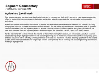 Segment Commentary
First Quarter Earnings 2015
22
Agriculture (continued)
First quarter operating earnings were significantly impacted by currency and declined 21 percent as lower sales were partially
offset by productivity improvements and disciplined cost actions taken in response to the current market environment in
agriculture.
Even in this difficult environment, we continue to perform and execute on the variables that are within our control – including
bringing new products to market that meet customer demand. We are seeing a positive impact from mix on price as growers
demand our newest corn and soybean genetics. And we continue to build our robust pipeline, with growth prospects in the
near term from new corn and soybean genetics and technologies like event DP4114 and Leptra™ for insect control.
For the first half of 2015, which reflects the majority of the northern hemisphere season, we now expect Agriculture segment
sales to be high-single digits percent lower with operating earnings low-to-mid-teens percent below 2014 as local pricing gains
and cost reductions will be offset by currency and lower corn seed and insecticide volumes. Looking specifically at the second
quarter, sales are expected to be mid-single digits percent lower primarily due to currency with operating earnings down low-to-
mid single digits percent.
 