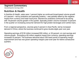 19
Nutrition & Health
In Nutrition & Health, sales were 1 percent higher as continued broad-based volume growth
of 3 percent – led by probiotics and specialty proteins – was partially offset by the negative
impact from currency and lower local price. Demand for probiotics continued to be strong
with 18-percent volume growth in the quarter. Specialty protein volume increased 10 percent
in the quarter on increasing consumer demand for high-protein beverages and nutrition bars.
From a regional perspective, volumes grew 5 percent in Asia Pacific, led by increased
demand in China, where the business continued to grow double-digits year over year.
Operating earnings of $130 million increased $30 million, or 30 percent, on cost savings and
volume growth. Excluding a $3 million negative impact from currency, operating earnings
increased 33 percent. The business delivered about 350 basis points of operating margin
improvement and has now grown operating margins year-over-year for twelve consecutive
quarters.
Segment Commentary
Second Quarter Earnings 2016
 