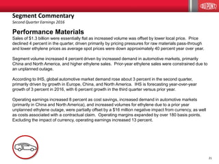 21
Performance Materials
Sales of $1.3 billion were essentially flat as increased volume was offset by lower local price. Price
declined 4 percent in the quarter, driven primarily by pricing pressures for raw materials pass-through
and lower ethylene prices as average spot prices were down approximately 40 percent year over year.
Segment volume increased 4 percent driven by increased demand in automotive markets, primarily
China and North America, and higher ethylene sales. Prior-year ethylene sales were constrained due to
an unplanned outage.
According to IHS, global automotive market demand rose about 3 percent in the second quarter,
primarily driven by growth in Europe, China, and North America. IHS is forecasting year-over-year
growth of 3 percent in 2016, with 6 percent growth in the third quarter versus prior year.
Operating earnings increased 8 percent as cost savings, increased demand in automotive markets
(primarily in China and North America), and increased volumes for ethylene due to a prior year
unplanned ethylene outage, were partially offset by a $16 million negative impact from currency, as well
as costs associated with a contractual claim. Operating margins expanded by over 180 basis points.
Excluding the impact of currency, operating earnings increased 13 percent.
Segment Commentary
Second Quarter Earnings 2016
 