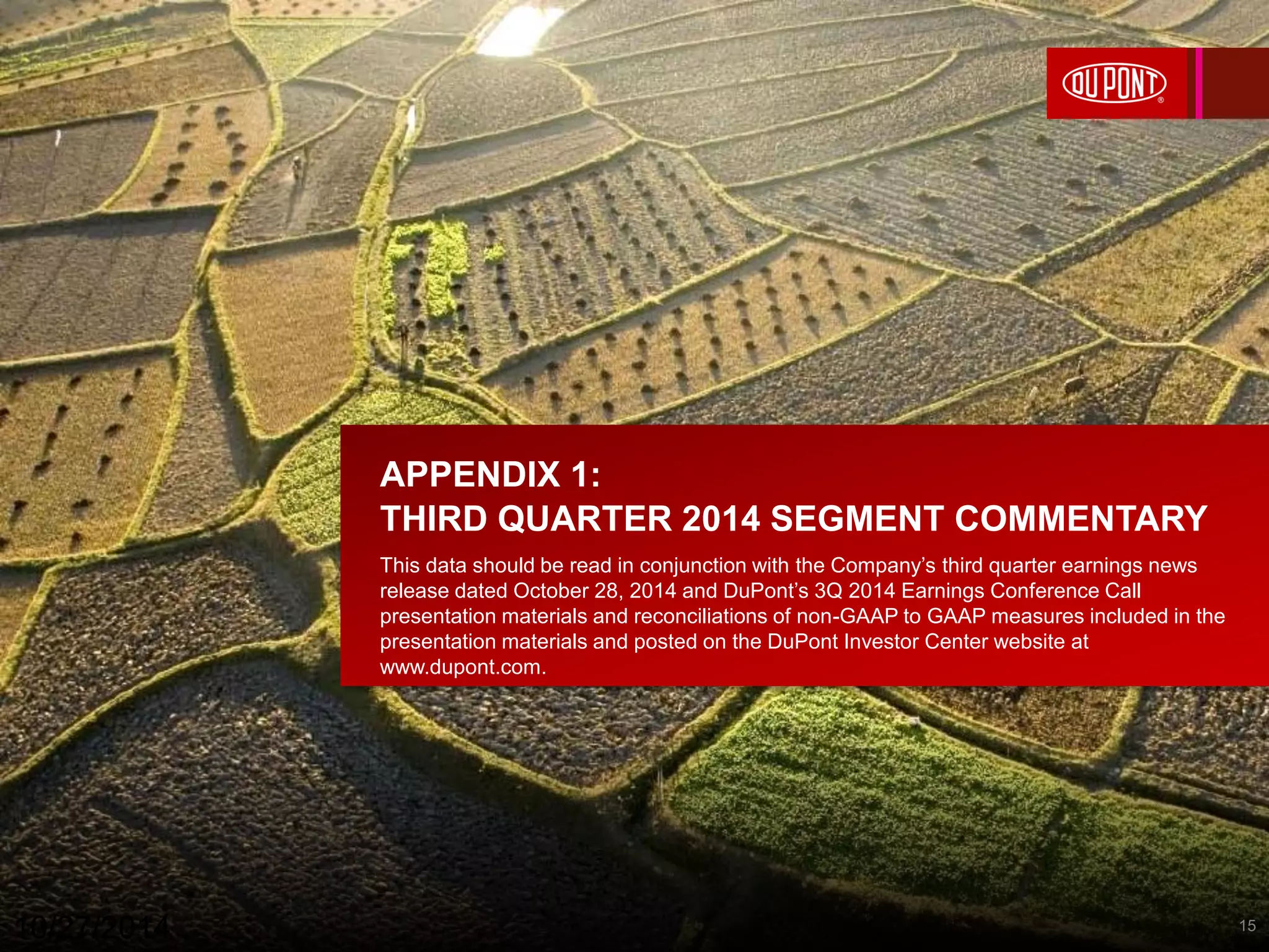 APPENDIX 1: 
THIRD QUARTER 2014 SEGMENT COMMENTARY 
This data should be read in conjunction with the Company’s third quarter earnings news 
release dated October 28, 2014 and DuPont’s 3Q 2014 Earnings Conference Call 
presentation materials and reconciliations of non-GAAP to GAAP measures included in the 
presentation materials and posted on the DuPont Investor Center website at 
www.dupont.com. 
10/27/2014 15 
 