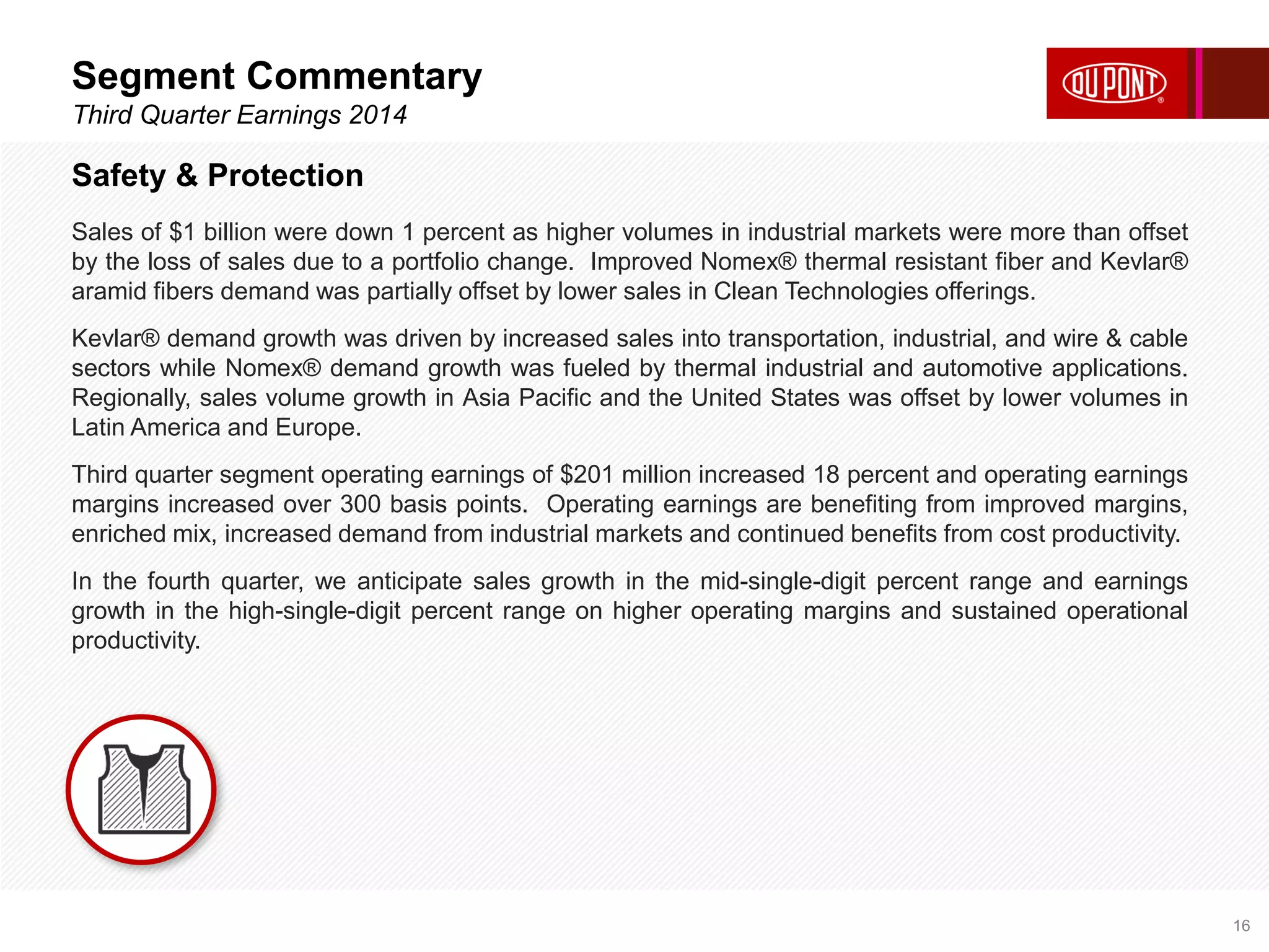 Segment Commentary 
Third Quarter Earnings 2014 
16 
Safety & Protection 
Sales of $1 billion were down 1 percent as higher volumes in industrial markets were more than offset 
by the loss of sales due to a portfolio change. Improved Nomex® thermal resistant fiber and Kevlar® 
aramid fibers demand was partially offset by lower sales in Clean Technologies offerings. 
Kevlar® demand growth was driven by increased sales into transportation, industrial, and wire & cable 
sectors while Nomex® demand growth was fueled by thermal industrial and automotive applications. 
Regionally, sales volume growth in Asia Pacific and the United States was offset by lower volumes in 
Latin America and Europe. 
Third quarter segment operating earnings of $201 million increased 18 percent and operating earnings 
margins increased over 300 basis points. Operating earnings are benefiting from improved margins, 
enriched mix, increased demand from industrial markets and continued benefits from cost productivity. 
In the fourth quarter, we anticipate sales growth in the mid-single-digit percent range and earnings 
growth in the high-single-digit percent range on higher operating margins and sustained operational 
productivity. 
 