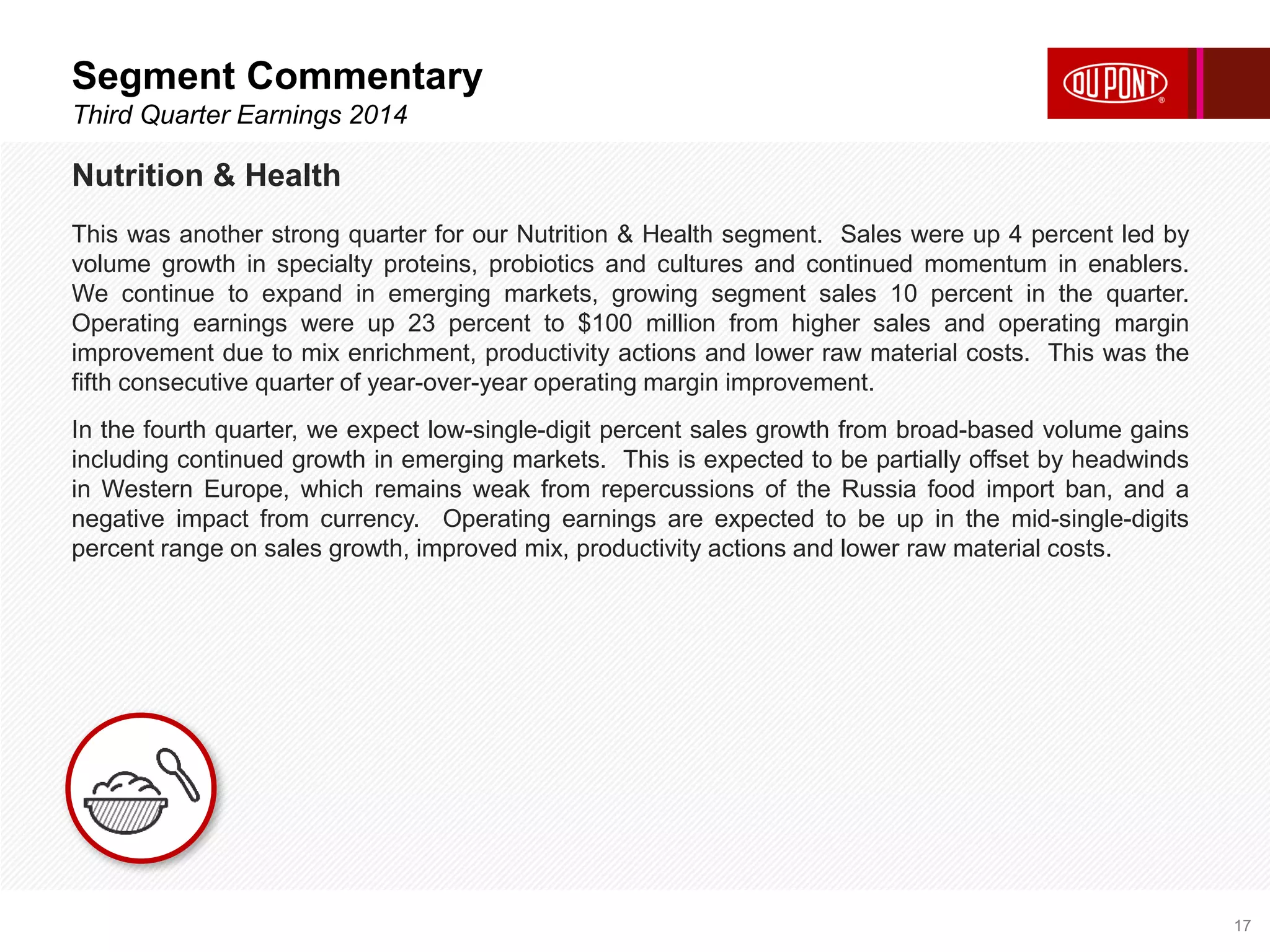 Segment Commentary 
Third Quarter Earnings 2014 
17 
Nutrition & Health 
This was another strong quarter for our Nutrition & Health segment. Sales were up 4 percent led by 
volume growth in specialty proteins, probiotics and cultures and continued momentum in enablers. 
We continue to expand in emerging markets, growing segment sales 10 percent in the quarter. 
Operating earnings were up 23 percent to $100 million from higher sales and operating margin 
improvement due to mix enrichment, productivity actions and lower raw material costs. This was the 
fifth consecutive quarter of year-over-year operating margin improvement. 
In the fourth quarter, we expect low-single-digit percent sales growth from broad-based volume gains 
including continued growth in emerging markets. This is expected to be partially offset by headwinds 
in Western Europe, which remains weak from repercussions of the Russia food import ban, and a 
negative impact from currency. Operating earnings are expected to be up in the mid-single-digits 
percent range on sales growth, improved mix, productivity actions and lower raw material costs. 
 
