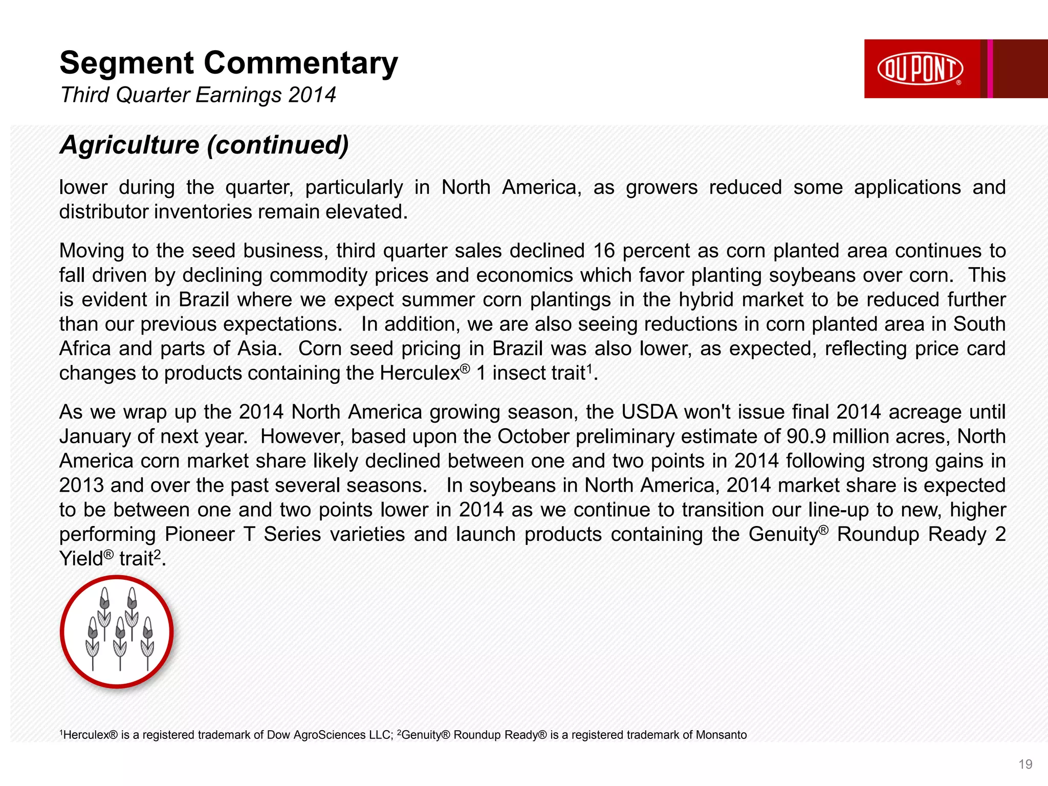 Segment Commentary 
Third Quarter Earnings 2014 
19 
Agriculture (continued) 
lower during the quarter, particularly in North America, as growers reduced some applications and 
distributor inventories remain elevated. 
Moving to the seed business, third quarter sales declined 16 percent as corn planted area continues to 
fall driven by declining commodity prices and economics which favor planting soybeans over corn. This 
is evident in Brazil where we expect summer corn plantings in the hybrid market to be reduced further 
than our previous expectations. In addition, we are also seeing reductions in corn planted area in South 
Africa and parts of Asia. Corn seed pricing in Brazil was also lower, as expected, reflecting price card 
changes to products containing the Herculex® 1 insect trait1. 
As we wrap up the 2014 North America growing season, the USDA won't issue final 2014 acreage until 
January of next year. However, based upon the October preliminary estimate of 90.9 million acres, North 
America corn market share likely declined between one and two points in 2014 following strong gains in 
2013 and over the past several seasons. In soybeans in North America, 2014 market share is expected 
to be between one and two points lower in 2014 as we continue to transition our line-up to new, higher 
performing Pioneer T Series varieties and launch products containing the Genuity® Roundup Ready 2 
Yield® trait2. 
1Herculex® is a registered trademark of Dow AgroSciences LLC; 2Genuity® Roundup Ready® is a registered trademark of Monsanto 
 