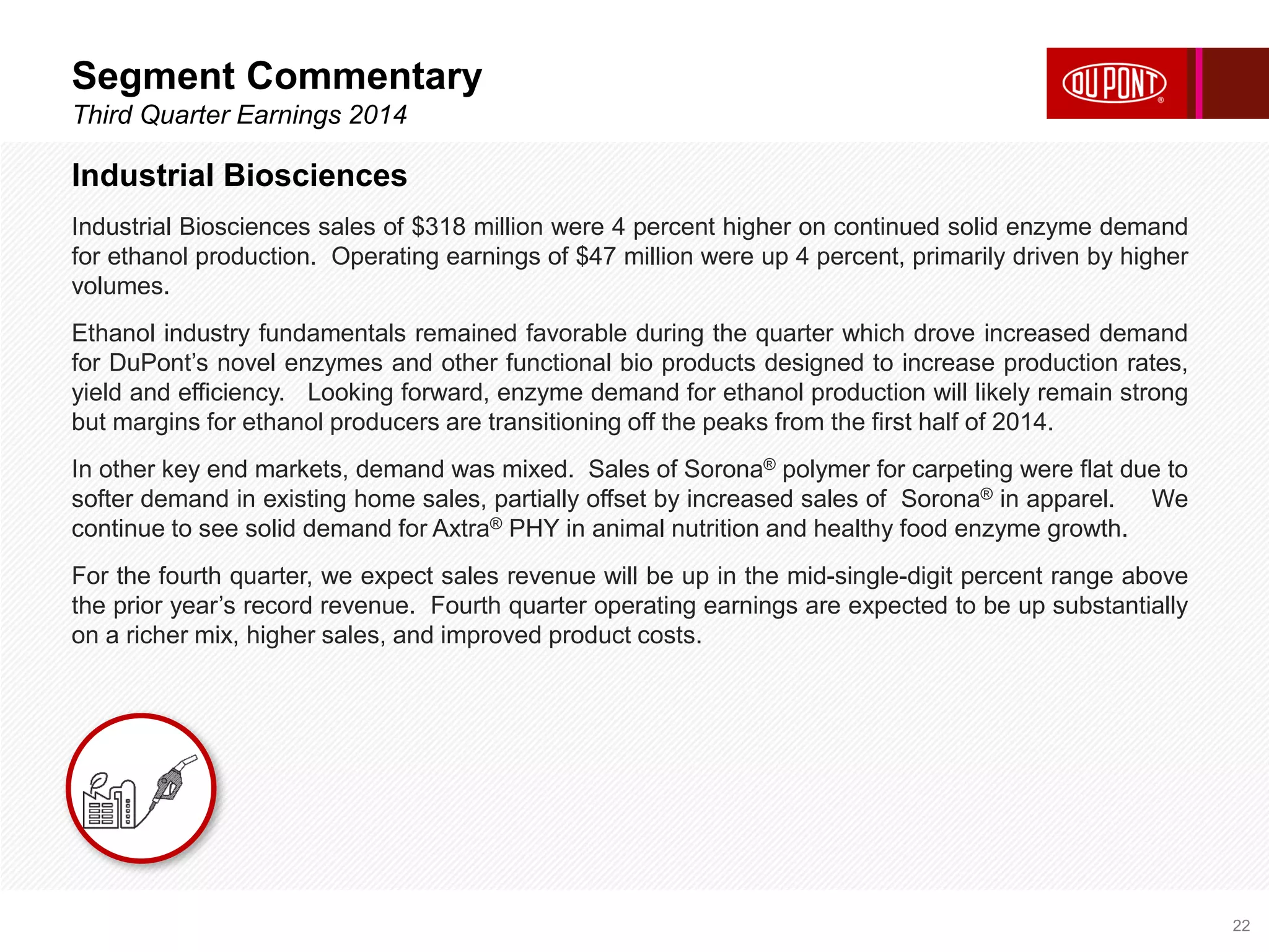 Segment Commentary 
Third Quarter Earnings 2014 
22 
Industrial Biosciences 
Industrial Biosciences sales of $318 million were 4 percent higher on continued solid enzyme demand 
for ethanol production. Operating earnings of $47 million were up 4 percent, primarily driven by higher 
volumes. 
Ethanol industry fundamentals remained favorable during the quarter which drove increased demand 
for DuPont’s novel enzymes and other functional bio products designed to increase production rates, 
yield and efficiency. Looking forward, enzyme demand for ethanol production will likely remain strong 
but margins for ethanol producers are transitioning off the peaks from the first half of 2014. 
In other key end markets, demand was mixed. Sales of Sorona® polymer for carpeting were flat due to 
softer demand in existing home sales, partially offset by increased sales of Sorona® in apparel. We 
continue to see solid demand for Axtra® PHY in animal nutrition and healthy food enzyme growth. 
For the fourth quarter, we expect sales revenue will be up in the mid-single-digit percent range above 
the prior year’s record revenue. Fourth quarter operating earnings are expected to be up substantially 
on a richer mix, higher sales, and improved product costs. 
 