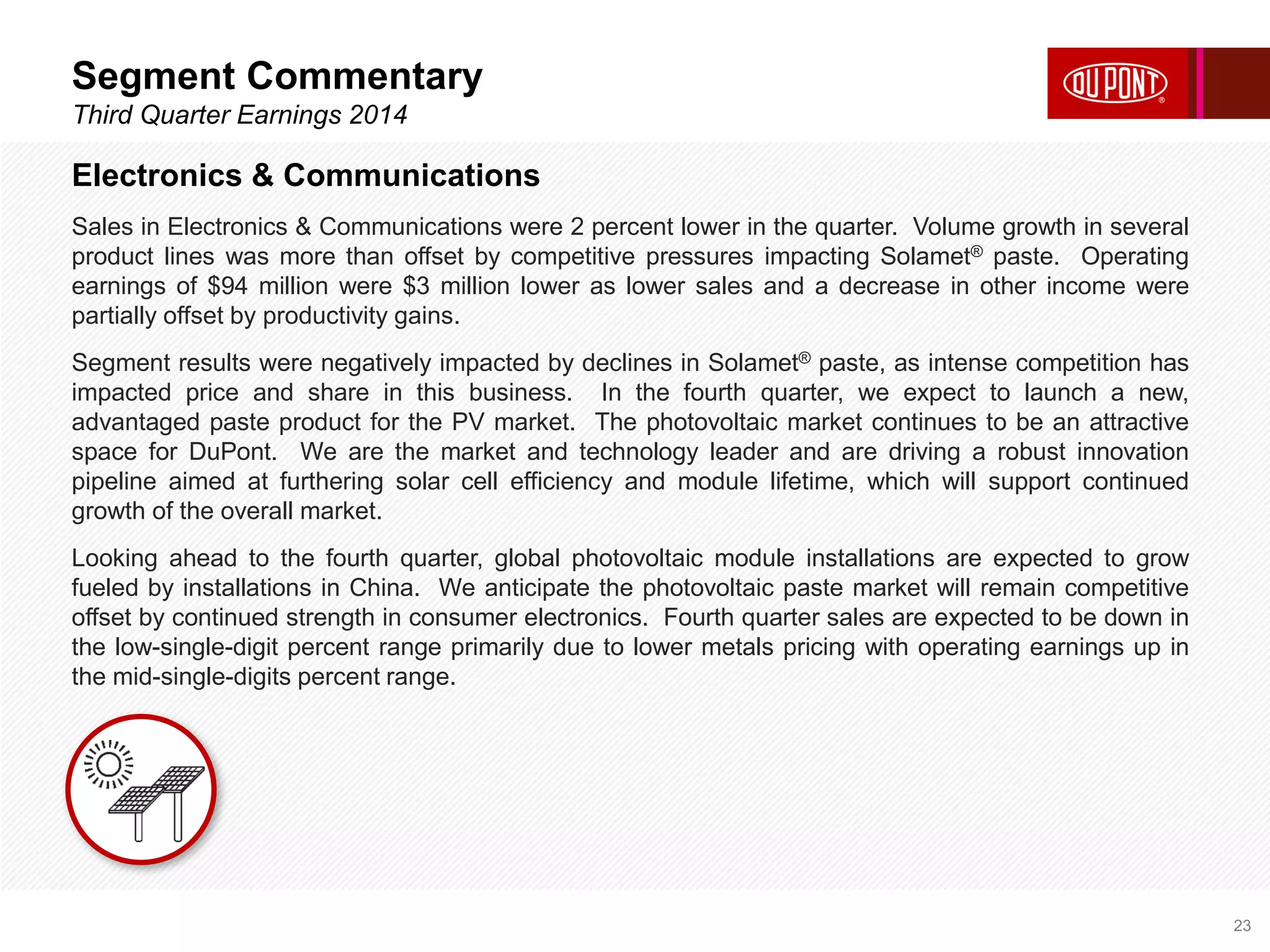 Segment Commentary 
Third Quarter Earnings 2014 
23 
Electronics & Communications 
Sales in Electronics & Communications were 2 percent lower in the quarter. Volume growth in several 
product lines was more than offset by competitive pressures impacting Solamet® paste. Operating 
earnings of $94 million were $3 million lower as lower sales and a decrease in other income were 
partially offset by productivity gains. 
Segment results were negatively impacted by declines in Solamet® paste, as intense competition has 
impacted price and share in this business. In the fourth quarter, we expect to launch a new, 
advantaged paste product for the PV market. The photovoltaic market continues to be an attractive 
space for DuPont. We are the market and technology leader and are driving a robust innovation 
pipeline aimed at furthering solar cell efficiency and module lifetime, which will support continued 
growth of the overall market. 
Looking ahead to the fourth quarter, global photovoltaic module installations are expected to grow 
fueled by installations in China. We anticipate the photovoltaic paste market will remain competitive 
offset by continued strength in consumer electronics. Fourth quarter sales are expected to be down in 
the low-single-digit percent range primarily due to lower metals pricing with operating earnings up in 
the mid-single-digits percent range. 
 