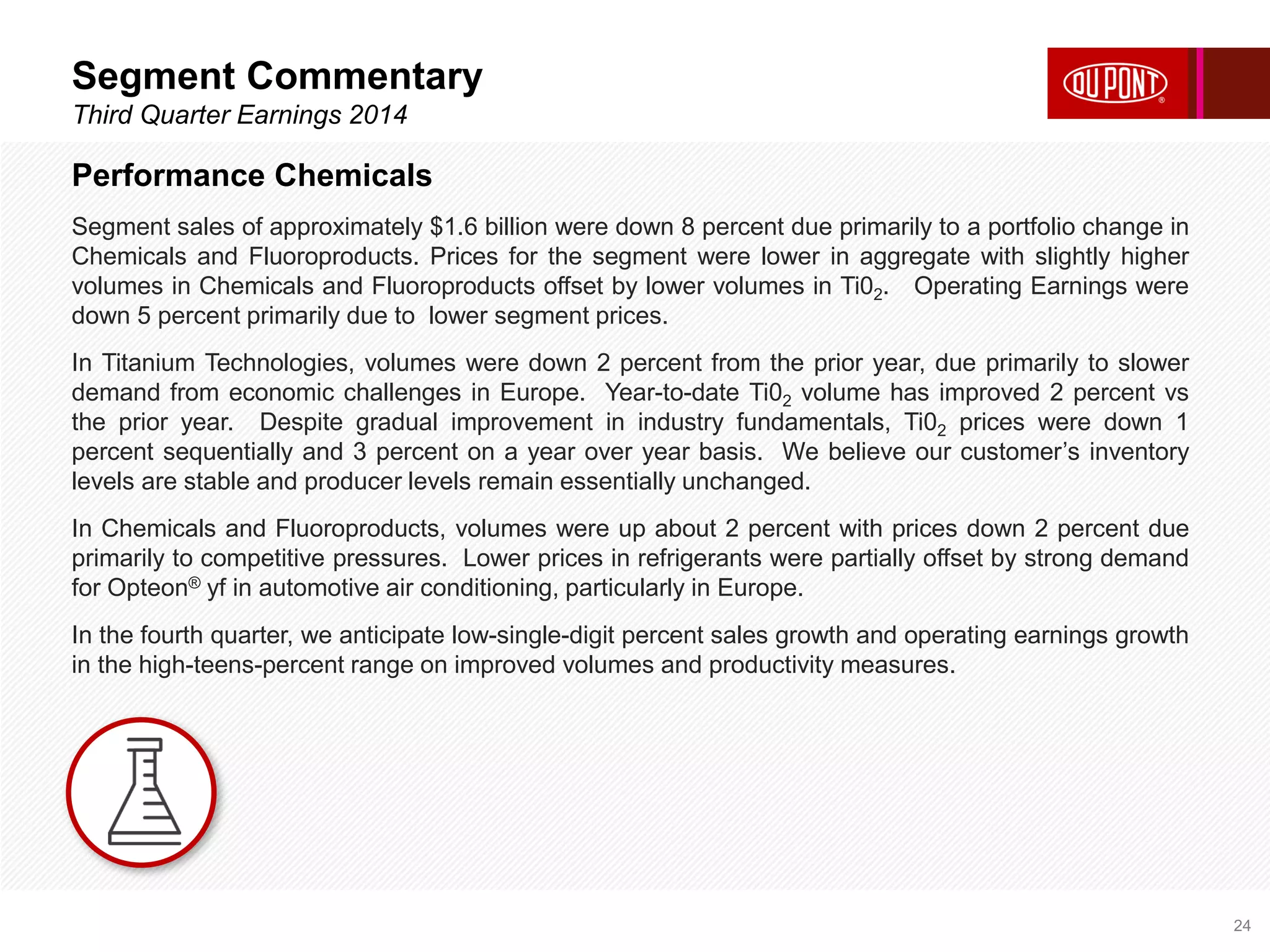 Segment Commentary 
Third Quarter Earnings 2014 
24 
Performance Chemicals 
Segment sales of approximately $1.6 billion were down 8 percent due primarily to a portfolio change in 
Chemicals and Fluoroproducts. Prices for the segment were lower in aggregate with slightly higher 
volumes in Chemicals and Fluoroproducts offset by lower volumes in Ti02. Operating Earnings were 
down 5 percent primarily due to lower segment prices. 
In Titanium Technologies, volumes were down 2 percent from the prior year, due primarily to slower 
demand from economic challenges in Europe. Year-to-date Ti02 volume has improved 2 percent vs 
the prior year. Despite gradual improvement in industry fundamentals, Ti02 prices were down 1 
percent sequentially and 3 percent on a year over year basis. We believe our customer’s inventory 
levels are stable and producer levels remain essentially unchanged. 
In Chemicals and Fluoroproducts, volumes were up about 2 percent with prices down 2 percent due 
primarily to competitive pressures. Lower prices in refrigerants were partially offset by strong demand 
for Opteon® yf in automotive air conditioning, particularly in Europe. 
In the fourth quarter, we anticipate low-single-digit percent sales growth and operating earnings growth 
in the high-teens-percent range on improved volumes and productivity measures. 
 