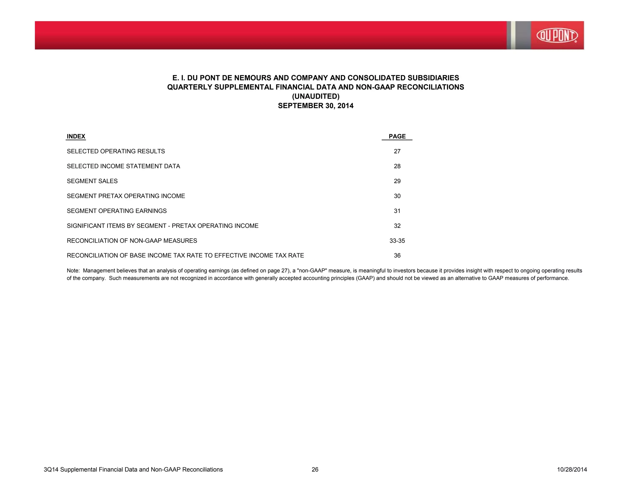 E. I. DU PONT DE NEMOURS AND COMPANY AND CONSOLIDATED SUBSIDIARIES 
QUARTERLY SUPPLEMENTAL FINANCIAL DATA AND NON-GAAP RECONCILIATIONS 
(UNAUDITED) 
SEPTEMBER 30, 2014 
INDEX PAGE 
SELECTED OPERATING RESULTS 27 
SELECTED INCOME STATEMENT DATA 28 
SEGMENT SALES 29 
SEGMENT PRETAX OPERATING INCOME 30 
SEGMENT OPERATING EARNINGS 31 
SIGNIFICANT ITEMS BY SEGMENT - PRETAX OPERATING INCOME 32 
RECONCILIATION OF NON-GAAP MEASURES 33-35 
RECONCILIATION OF BASE INCOME TAX RATE TO EFFECTIVE INCOME TAX RATE 36 
Note: Management believes that an analysis of operating earnings (as defined on page 27), a "non-GAAP" measure, is meaningful to investors because it provides insight with respect to ongoing operating results 
of the company. Such measurements are not recognized in accordance with generally accepted accounting principles (GAAP) and should not be viewed as an alternative to GAAP measures of performance. 
3Q14 Supplemental Financial Data and Non-GAAP Reconciliations 26 10/28/2014 
 