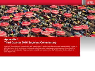 15
Appendix 1
Third Quarter 2016 Segment Commentary
This data should be read in conjunction with the Company’s third quarter earnings news release dated October 25,
2016, DuPont’s 3Q 2016 Earnings Conference Call presentation materials and reconciliations of non-GAAP to
GAAP measures included in the presentation materials and posted on the DuPont Investor Center website at
www.dupont.com.
 