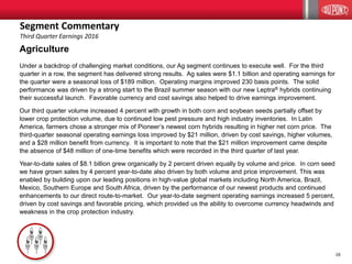 16
Agriculture
Under a backdrop of challenging market conditions, our Ag segment continues to execute well. For the third
quarter in a row, the segment has delivered strong results. Ag sales were $1.1 billion and operating earnings for
the quarter were a seasonal loss of $189 million. Operating margins improved 230 basis points. The solid
performance was driven by a strong start to the Brazil summer season with our new Leptra® hybrids continuing
their successful launch. Favorable currency and cost savings also helped to drive earnings improvement.
Our third quarter volume increased 4 percent with growth in both corn and soybean seeds partially offset by
lower crop protection volume, due to continued low pest pressure and high industry inventories. In Latin
America, farmers chose a stronger mix of Pioneer’s newest corn hybrids resulting in higher net corn price. The
third-quarter seasonal operating earnings loss improved by $21 million, driven by cost savings, higher volumes,
and a $28 million benefit from currency. It is important to note that the $21 million improvement came despite
the absence of $48 million of one-time benefits which were recorded in the third quarter of last year.
Year-to-date sales of $8.1 billion grew organically by 2 percent driven equally by volume and price. In corn seed
we have grown sales by 4 percent year-to-date also driven by both volume and price improvement. This was
enabled by building upon our leading positions in high-value global markets including North America, Brazil,
Mexico, Southern Europe and South Africa, driven by the performance of our newest products and continued
enhancements to our direct route-to-market. Our year-to-date segment operating earnings increased 5 percent,
driven by cost savings and favorable pricing, which provided us the ability to overcome currency headwinds and
weakness in the crop protection industry.
Segment Commentary
Third Quarter Earnings 2016
 
