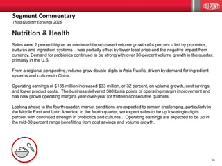 18
Nutrition & Health
Sales were 2 percent higher as continued broad-based volume growth of 4 percent – led by probiotics,
cultures and ingredient systems – was partially offset by lower local price and the negative impact from
currency. Demand for probiotics continued to be strong with over 30-percent volume growth in the quarter,
primarily in the U.S.
From a regional perspective, volume grew double-digits in Asia Pacific, driven by demand for ingredient
systems and cultures in China.
Operating earnings of $135 million increased $33 million, or 32 percent, on volume growth, cost savings
and lower product costs. The business delivered 380 basis points of operating margin improvement and
has now grown operating margins year-over-year for thirteen consecutive quarters.
Looking ahead to the fourth quarter, market conditions are expected to remain challenging, particularly in
the Middle East and Latin America. In the fourth quarter, we expect sales to be up low-single-digits
percent with continued strength in probiotics and cultures . Operating earnings are expected to be up in
the mid-30 percent range benefitting from cost savings and volume growth.
Segment Commentary
Third Quarter Earnings 2016
 