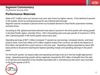 19
Performance Materials
Sales of $1.3 billion were up 2 percent over prior year driven by higher volume. Price declined 2 percent
in the quarter, driven by pricing pressures for raw material pass-through.
Segment volume increased 4 percent driven by increased demand in Asia Pacific automotive markets,
primarily China.
According to IHS, global automotive demand rose about 5 percent in the third quarter with strong growth
in the Asia Pacific region, primarily China. IHS is forecasting year-over-year growth of 3 percent in 2016,
with 2 percent growth in the fourth quarter versus prior year.
Operating earnings of $371 million increased 17 percent as cost savings, increased volume, and lower
product costs, more than offset a $14 million negative impact from currency, as well as the absence of
$16 million net benefit from a joint venture in the prior year. Operating margins expanded by about 350
basis points to 28 percent reaching the highest operating margin and operating earnings in the past 6
years.
For the fourth quarter, we expect sales and operating earnings to be up in the low-single-digit percent
range. Operating earnings growth will be negatively impacted by $33 million of benefits from the sale
of a business and realization of tax benefits associated with a manufacturing site which were recorded
in the fourth quarter of 2015.
Segment Commentary
Third Quarter Earnings 2016
 