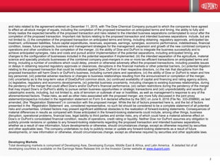 2
and risks related to the agreement entered on December 11, 2015, with The Dow Chemical Company pursuant to which the companies have agreed
to effect an all-stock merger of equals, including the completion of the proposed transaction on anticipated terms and timing, the ability to fully and
timely realize the expected benefits of the proposed transaction and risks related to the intended business separations contemplated to occur after the
completion of the proposed transaction. Important risk factors relating to the proposed transaction and intended business separations include, but are
not limited to, (i) the completion of the proposed transaction on anticipated terms and timing, including obtaining regulatory approvals, anticipated tax
treatment, unforeseen liabilities, future capital expenditures, revenues, expenses, earnings, synergies, economic performance, indebtedness, financial
condition, losses, future prospects, business and management strategies for the management, expansion and growth of the new combined company’s
operations and other conditions to the completion of the merger, (ii) the ability of Dow and DuPont to integrate the business successfully and to
achieve anticipated synergies, risks and costs and pursuit and/or implementation of the potential separations, including anticipated timing, any
changes to the configuration of businesses included in the potential separation if implemented, (iii) the intended separation of the agriculture, material
science and specialty products businesses of the combined company post-mergers in one or more tax efficient transactions on anticipated terms and
timing, including a number of conditions which could delay, prevent or otherwise adversely affect the proposed transactions, including possible issues
or delays in obtaining required regulatory approvals or clearances, disruptions in the financial markets or other potential barriers, (iv) potential litigation
relating to the proposed transaction that could be instituted against Dow, DuPont or their respective directors, (v) the risk that disruptions from the
proposed transaction will harm Dow’s or DuPont’s business, including current plans and operations, (vi) the ability of Dow or DuPont to retain and hire
key personnel, (vii) potential adverse reactions or changes to business relationships resulting from the announcement or completion of the merger,
(viii) uncertainty as to the long-term value of DowDuPont common stock, (ix) continued availability of capital and financing and rating agency actions,
(x) legislative, regulatory and economic developments, (xi) potential business uncertainty, including changes to existing business relationships, during
the pendency of the merger that could affect Dow’s and/or DuPont’s financial performance, (xii) certain restrictions during the pendency of the merger
that may impact Dow’s or DuPont’s ability to pursue certain business opportunities or strategic transactions and (xiii) unpredictability and severity of
catastrophic events, including, but not limited to, acts of terrorism or outbreak of war or hostilities, as well as management’s response to any of the
aforementioned factors. These risks, as well as other risks associated with the proposed merger, are more fully discussed in the joint proxy
statement/prospectus included in the registration statement on Form S-4 declared effective by the SEC on June 9, 2016 (File No. 333-209869), as last
amended, (the “Registration Statement”) in connection with the proposed merger. While the list of factors presented here is, and the list of factors
presented in the Registration Statement are, considered representative, no such list should be considered to be a complete statement of all potential
risks and uncertainties. Unlisted factors may present significant additional obstacles to the realization of forward-looking statements. Consequences of
material differences in results as compared with those anticipated in the forward-looking statements could include, among other things, business
disruption, operational problems, financial loss, legal liability to third parties and similar risks, any of which could have a material adverse effect on
Dow’s or DuPont’s consolidated financial condition, results of operations, credit rating or liquidity. Neither Dow nor DuPont assumes any obligation to
publicly provide revisions or updates to any forward-looking statements regarding the proposed transaction and intended business separations,
whether as a result of new information, future developments or otherwise, should circumstances change, except as otherwise required by securities
and other applicable laws. The company undertakes no duty to publicly revise or update any forward-looking statements as a result of future
developments, or new information or otherwise, should circumstances change, except as otherwise required by securities and other applicable laws.
Developing Markets
Total developing markets is comprised of Developing Asia, Developing Europe, Middle East & Africa, and Latin America. A detailed list of all
developing countries is available on the Earnings News Release link on the Investor Center website at www.dupont.com.
 