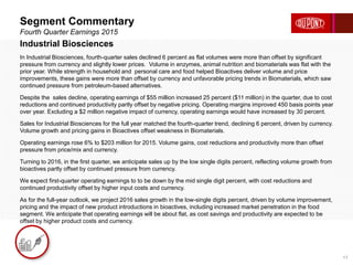 Segment Commentary
Fourth Quarter Earnings 2015
17
Industrial Biosciences
In Industrial Biosciences, fourth-quarter sales declined 6 percent as flat volumes were more than offset by significant
pressure from currency and slightly lower prices. Volume in enzymes, animal nutrition and biomaterials was flat with the
prior year. While strength in household and personal care and food helped Bioactives deliver volume and price
improvements, these gains were more than offset by currency and unfavorable pricing trends in Biomaterials, which saw
continued pressure from petroleum-based alternatives.
Despite the sales decline, operating earnings of $55 million increased 25 percent ($11 million) in the quarter, due to cost
reductions and continued productivity partly offset by negative pricing. Operating margins improved 450 basis points year
over year. Excluding a $2 million negative impact of currency, operating earnings would have increased by 30 percent.
Sales for Industrial Biosciences for the full year matched the fourth-quarter trend, declining 6 percent, driven by currency.
Volume growth and pricing gains in Bioactives offset weakness in Biomaterials.
Operating earnings rose 6% to $203 million for 2015. Volume gains, cost reductions and productivity more than offset
pressure from price/mix and currency.
Turning to 2016, in the first quarter, we anticipate sales up by the low single digits percent, reflecting volume growth from
bioactives partly offset by continued pressure from currency.
We expect first-quarter operating earnings to to be down by the mid single digit percent, with cost reductions and
continued productivity offset by higher input costs and currency.
As for the full-year outlook, we project 2016 sales growth in the low-single digits percent, driven by volume improvement,
pricing and the impact of new product introductions in bioactives, including increased market penetration in the food
segment. We anticipate that operating earnings will be about flat, as cost savings and productivity are expected to be
offset by higher product costs and currency.
 