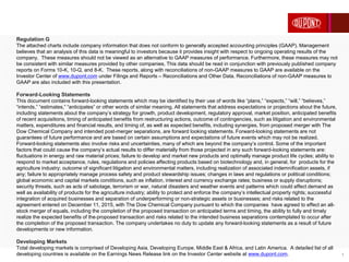 1
Regulation G
The attached charts include company information that does not conform to generally accepted accounting principles (GAAP). Management
believes that an analysis of this data is meaningful to investors because it provides insight with respect to ongoing operating results of the
company. These measures should not be viewed as an alternative to GAAP measures of performance. Furthermore, these measures may not
be consistent with similar measures provided by other companies. This data should be read in conjunction with previously published company
reports on Forms 10-K, 10-Q, and 8-K. These reports, along with reconciliations of non-GAAP measures to GAAP are available on the
Investor Center of www.dupont.com under Filings and Reports – Reconciliations and Other Data. Reconciliations of non-GAAP measures to
GAAP are also included with this presentation.
Forward-Looking Statements
This document contains forward-looking statements which may be identified by their use of words like “plans,” “expects,” “will,” “believes,”
“intends,” “estimates,” “anticipates” or other words of similar meaning. All statements that address expectations or projections about the future,
including statements about the company’s strategy for growth, product development, regulatory approval, market position, anticipated benefits
of recent acquisitions, timing of anticipated benefits from restructuring actions, outcome of contingencies, such as litigation and environmental
matters, expenditures and financial results, and timing of, as well as expected benefits, including synergies, from proposed merger with The
Dow Chemical Company and intended post-merger separations, are forward looking statements. Forward-looking statements are not
guarantees of future performance and are based on certain assumptions and expectations of future events which may not be realized.
Forward-looking statements also involve risks and uncertainties, many of which are beyond the company’s control. Some of the important
factors that could cause the company’s actual results to differ materially from those projected in any such forward-looking statements are:
fluctuations in energy and raw material prices; failure to develop and market new products and optimally manage product life cycles; ability to
respond to market acceptance, rules, regulations and policies affecting products based on biotechnology and, in general, for products for the
agriculture industry; outcome of significant litigation and environmental matters, including realization of associated indemnification assets, if
any; failure to appropriately manage process safety and product stewardship issues; changes in laws and regulations or political conditions;
global economic and capital markets conditions, such as inflation, interest and currency exchange rates; business or supply disruptions;
security threats, such as acts of sabotage, terrorism or war, natural disasters and weather events and patterns which could affect demand as
well as availability of products for the agriculture industry; ability to protect and enforce the company’s intellectual property rights; successful
integration of acquired businesses and separation of underperforming or non-strategic assets or businesses; and risks related to the
agreement entered on December 11, 2015, with The Dow Chemical Company pursuant to which the companies have agreed to effect an all-
stock merger of equals, including the completion of the proposed transaction on anticipated terms and timing, the ability to fully and timely
realize the expected benefits of the proposed transaction and risks related to the intended business separations contemplated to occur after
the completion of the proposed transaction. The company undertakes no duty to update any forward-looking statements as a result of future
developments or new information.
Developing Markets
Total developing markets is comprised of Developing Asia, Developing Europe, Middle East & Africa, and Latin America. A detailed list of all
developing countries is available on the Earnings News Release link on the Investor Center website at www.dupont.com.
 