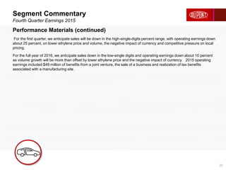 Segment Commentary
Fourth Quarter Earnings 2015
22
Performance Materials (continued)
For the first quarter, we anticipate sales will be down in the high-single-digits percent range, with operating earnings down
about 25 percent, on lower ethylene price and volume, the negative impact of currency and competitive pressure on local
pricing.
For the full year of 2016, we anticipate sales down in the low-single digits and operating earnings down about 10 percent
as volume growth will be more than offset by lower ethylene price and the negative impact of currency. 2015 operating
earnings included $49 million of benefits from a joint venture, the sale of a business and realization of tax benefits
associated with a manufacturing site.
 