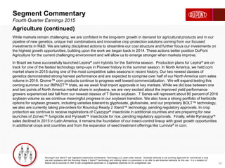 Segment Commentary
Fourth Quarter Earnings 2015
25
Agriculture (continued)
While markets remain challenging, we are confident in the long-term growth in demand for agricultural products and in our
pipeline of new genetics, unique trait combinations and innovative crop protection solutions coming from our focused
investments in R&D. We are taking disciplined actions to streamline our cost structure and further focus our investments on
the highest growth opportunities, building upon the work we began back in 2014. These actions better position DuPont
Agriculture for the current challenging environment and will allow us to emerge stronger when markets improve.
In Brazil we have successfully launched Leptra® corn hybrids for the Safrinha season. Production plans for Leptra® are on
track for one of the fastest technology ramp-ups in Pioneer history in the summer season. In North America, we held corn
market share in 2015 during one of the most competitive sales seasons in recent history. Our two newest classes of
genetics demonstrated strong harvest performance and are expected to comprise over half of our North America corn sales
volume in 2016. Qrome™ corn products continue to progress well toward commercialization. We will expand testing this
coming summer in our IMPACT™ trials, as we await final import approvals in key markets. While we did lose between one
and two points of North America market share in soybeans, we are very excited about the improved yield performance
growers experienced last fall from our newest classes of T Series soybean. T Series will represent about 80 percent of 2016
soybean volume as we continue meaningful progress in our soybean transition. We also have a strong portfolio of herbicide
options for soybean growers, including varieties tolerant to glyphosate, glufosinate, and our proprietary BOLT™ technology;
we also are currently taking pre-orders for Roundup Ready 2 Xtend™ technology, pending regulatory approvals. In crop
protection we continue to receive registrations of Cyazypyr® insecticide in additional countries and are preparing for new
launches of Zorvec™ fungicide and Pyraxalt™ insecticide for rice, pending regulatory approvals. Finally, while Rynaxypyr®
sales declined in 2015 in Latin America, it remains the foundation of our insect-control lineup with good growth opportunities
in additional crops and countries and from the expansion of seed treatment offerings like Lumivia® in corn.
Roundup® and Xtend™ are registered trademarks of Monsanto Technology LLC used under license. Dicamba herbicide is not currently approved for commercial in-crop
use with soybeans with the Roundup Ready 2 Xtend™ technology and nothing herein is a promotion or an offer to sell dicamba herbicide for this use. It is a violation of
federal law to promote or offer to sell unregistered pesticides or a registered pesticide for an unregistered use.
 