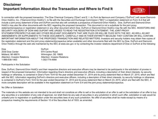 Disclaimer
Important Information About the Transaction and Where to Find It
40
In connection with the proposed transaction, The Dow Chemical Company (“Dow”) and E. I. du Pont de Nemours and Company (“DuPont”) will cause Diamond-
Orion HoldCo, Inc. (“Diamond-Orion HoldCo”), to file with the Securities and Exchange Commission (“SEC”) a registration statement on Form S-4 that will
include a joint proxy statement of Dow and DuPont and that also will constitute a prospectus of Diamond-Orion HoldCo. Dow, DuPont and Diamond-Orion
HoldCo may also file other documents with the SEC regarding the proposed transaction. This document is not a substitute for the joint proxy
statement/prospectus or registration statement or any other document which Dow, DuPont or Diamond-Orion HoldCo may file with the SEC. INVESTORS AND
SECURITY HOLDERS OF DOW AND DUPONT ARE URGED TO READ THE REGISTRATION STATEMENT, THE JOINT PROXY
STATEMENT/PROSPECTUS AND ANY OTHER RELEVANT DOCUMENTS THAT ARE FILED OR WILL BE FILED WITH THE SEC, AS WELL AS ANY
AMENDMENTS OR SUPPLEMENTS TO THESE DOCUMENTS, CAREFULLY AND IN THEIR ENTIRETY BECAUSE THEY CONTAIN OR WILL CONTAIN
IMPORTANT INFORMATION ABOUT THE PROPOSED TRANSACTION AND RELATED MATTERS. Investors and security holders may obtain free copies of
the registration statement and the joint proxy statement/prospectus (when available) and other documents filed with the SEC by Dow, DuPont and Diamond-
Orion HoldCo through the web site maintained by the SEC at www.sec.gov or by contacting the investor relations department of Dow or DuPont at the following:
Dow DuPont
2030 Dow Center 974 Centre Road
Midland, MI 48674 Wilmington, DE 19805
Attention: Investor Relations Attention: Investor Relations
1-989-636-1463 1-302-774-4994
Participants in the Solicitation
Dow, DuPont, Diamond-Orion HoldCo and their respective directors and executive officers may be deemed to be participants in the solicitation of proxies in
respect of the proposed transaction. Information regarding Dow’s directors and executive officers, including a description of their direct interests, by security
holdings or otherwise, is contained in Dow’s Form 10-K for the year ended December 31, 2014 and its proxy statement filed on March 27, 2015, which are filed
with the SEC. Information regarding DuPont’s directors and executive officers, including a description of their direct interests, by security holdings or otherwise,
is contained in DuPont’s Form 10-K for the year ended December 31, 2014 and its proxy statement filed on March 23, 2015, which are filed with the SEC. A
more complete description will be available in the registration statement on Form S-4 and the joint proxy statement/prospectus.
No Offer or Solicitation
The materials on this website are not intended to be and shall not constitute an offer to sell or the solicitation of an offer to sell or the solicitation of an offer to buy
any securities or a solicitation of any vote of approval, nor shall there be any sale of securities in any jurisdiction in which such offer, solicitation or sale would be
unlawful prior to registration or qualification under the securities laws of any such jurisdiction. No offer of securities shall be made except by means of a
prospectus meeting the requirements of Section 10 of the Securities Act of 1933, as amended.
 