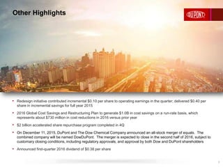 Other Highlights
7
• Redesign initiative contributed incremental $0.10 per share to operating earnings in the quarter; delivered $0.40 per
share in incremental savings for full year 2015
• 2016 Global Cost Savings and Restructuring Plan to generate $1.0B in cost savings on a run-rate basis, which
represents about $730 million in cost reductions in 2016 versus prior year
• $2 billion accelerated share repurchase program completed in 4Q
• On December 11, 2015, DuPont and The Dow Chemical Company announced an all-stock merger of equals. The
combined company will be named DowDuPont. The merger is expected to close in the second half of 2016, subject to
customary closing conditions, including regulatory approvals, and approval by both Dow and DuPont shareholders
• Announced first-quarter 2016 dividend of $0.38 per share
 