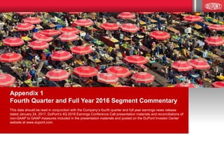 16
Appendix 1
Fourth Quarter and Full Year 2016 Segment Commentary
This data should be read in conjunction with the Company’s fourth quarter and full year earnings news release
dated January 24, 2017, DuPont’s 4Q 2016 Earnings Conference Call presentation materials and reconciliations of
non-GAAP to GAAP measures included in the presentation materials and posted on the DuPont Investor Center
website at www.dupont.com.
 