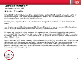 17
Nutrition & Health
In Nutrition & Health, the business continued to deliver strong results with its fourteenth consecutive quarter of
margin improvement. Sales of $809 million were even with the prior year. Volume growth in sweeteners and
probiotics was offset by lower demand in protein solutions.
From a regional perspective, demand for probiotics drove sales growth in Asia Pacific and North America in the
quarter.
Operating earnings of $135 million increased $50 million, or 59 percent, on cost savings and a $27 million gain on
the sale of an asset. Operating margin expanded by 615 basis points year over year.
For the full year, sales of $3.3 billion were even with the prior year as 2-percent volume growth in a challenging
market was offset by the negative impact of currency. Operating earnings increased $131 million, or 35 percent, on
cost savings, volume growth and a $27 million gain on the sale of an asset. Full-year operating margin improved by
about 400 basis points.
Looking forward to 2017, market conditions are expected to remain challenging, particularly in the Middle East and
Latin America. In the first quarter, we expect sales to be about even with prior year as continued volume growth in
probiotics and cultures will be offset by the negative currency impact. First-quarter operating earnings are
expected to be up high-single-digits percent, benefitting from cost savings, volume growth, and margin expansion
from plant productivity and product mix.
Segment Commentary
Fourth-Quarter Earnings 2016
 