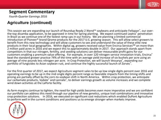22
Agriculture (continued)
This season we are expanding our launch of Roundup Ready 2 Xtend™ soybeans and anticipate FeXapan®, our over-
the-top dicamba application, to be approved in time for Spring planting. We expect continued Leptra® penetration
in Brazil as we continue one of the fastest ramp-ups in our history. We are planning a limited commercial
introduction of Pioneer® brand Qrome products for the 2017 U.S. growing season. This will allow select growers to
benefit from this new technology and will allow customers to see and understand the value of these elite new
products in their local geographies. Within digital ag, growers received value from Encirca ServicesSM on more than
2 million paid acres in 2016 and we expect this to approximately double in 2017. Our approach stands apart from
competitors in that our nitrogen, fertility, and seeding solutions can deliver measurable profit gains for our
customers enabling a premium value offering. For example, in over 120 nitrogen service innovation trials, Encirca®
beat the standard grower practice 74% of the time with an average yield increase of six bushels per acre using an
average of nine pounds less nitrogen per acre. In Crop Protection, we will launch Vessarya®, expanding our
portfolio of fungicides to Asian soybean rust, and continue the highly successful launch of Zorvec®.
For the first quarter of 2017, we expect Agriculture segment sales to be up low-single digits percent over 2016 and
operating earnings to be up in the mid-single digits percent range as favorable impacts from the timing shifts and
pricing are partially offset by the corn-to-soybean shift in North America. Within crop protection, we anticipate
our carbamate products, Vydate® and Lannate®, to deliver earnings growth as volume increases and we complete
wind down activities at the LaPorte facility.
As farm margins continue to tighten, the need for high yields becomes even more imperative and we are confident
our portfolio can address this need through our pipeline of new genetics, unique trait combinations and innovative
crop protection solutions. In 2016, we executed on significant cost reductions which enabled DuPont Agriculture
to perform well in the current conditions and positions us to emerge stronger when markets improve.
Segment Commentary
Fourth-Quarter Earnings 2016
 