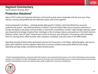 24
Protection Solutions*
Sales of $717 million for Protection Solutions in the fourth quarter were comparable with the prior year. Price,
volume, currency and portfolio did not materially impact sales of the segment.
Continued growth in Surfaces -- including double-digit growth in Zodiaq®, which benefited from consumer
preference for quartz -- was offset by declines in Nomex® thermal resistant fiber due to inventory reductions in
Europe and delays in key power and rail tenders in Asia Pacific; and softness in Kevlar® high strength materials, which
was impacted by shortages of optical fiber, challenges in the oil and gas industry and weakness in the North America
ballistics market. Sales of Tyvek® material were similar to the prior year with gains in housewrap, which benefited
from U.S. housing starts, offset by lower sales in graphics, envelopes, and auto covers in the OEM market.
Operating earnings of $142 million decreased 3 percent for the quarter, or $5 million, reflecting higher costs due to
lower plant utilization and the negative impact from currency in product costs, partly offset by cost savings.
Operating earnings margin contracted by about 60 basis points.
* DuPont Sustainable Solutions, previously within this segment, was comprised of two business units: Clean Technologies and consulting
solutions. On 1/1/2016, the Clean Technologies business unit became part of Industrial Biosciences, and consulting solutions became part
of Other. Reclassification of prior-year data has been made to reflect the current-year classification.
Segment Commentary
Fourth-Quarter Earnings 2016
 