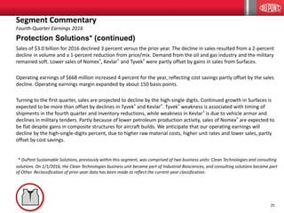 25
Protection Solutions* (continued)
Sales of $3.0 billion for 2016 declined 3 percent versus the prior year. The decline in sales resulted from a 2-percent
decline in volume and a 1-percent reduction from price/mix. Demand from the oil and gas industry and the military
remained soft. Lower sales of Nomex®, Kevlar® and Tyvek® were partly offset by gains in sales from Surfaces.
Operating earnings of $668 million increased 4 percent for the year, reflecting cost savings partly offset by the sales
decline. Operating earnings margin expanded by about 150 basis points.
Turning to the first quarter, sales are projected to decline by the high-single digits. Continued growth in Surfaces is
expected to be more than offset by declines in Tyvek® and Kevlar®. Tyvek® weakness is associated with timing of
shipments in the fourth quarter and inventory reductions, while weakness in Kevlar® is due to vehicle armor and
declines in military tenders. Partly because of lower petroleum production activity, sales of Nomex® are expected to
be flat despite gains in composite structures for aircraft builds. We anticipate that our operating earnings will
decline by the high-single-digits percent, due to higher raw material costs, higher unit rates and lower sales, partly
offset by cost savings.
* DuPont Sustainable Solutions, previously within this segment, was comprised of two business units: Clean Technologies and consulting
solutions. On 1/1/2016, the Clean Technologies business unit became part of Industrial Biosciences, and consulting solutions became part
of Other. Reclassification of prior-year data has been made to reflect the current-year classification.
Segment Commentary
Fourth-Quarter Earnings 2016
 