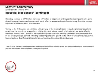 27
Industrial Biosciences* (continued)
Operating earnings of $270 million increased $27 million or 11 percent for the year. Cost savings and sales gains
drove the operating earnings improvement, partly offset by a negative impact from currency. Operating margins
expanded by 155 basis points year over year.
Turning to the first quarter, we anticipate sales growing by the low single digits versus the prior year as volume
growth and the benefits of new products in bioactives, and volume growth in biomaterials are partly offset by
continued softness from CleanTech. We expect first-quarter operating earnings to increase versus the prior year
by the low-single-digits percent, reflecting cost savings and sales growth partly offset by unfavorable product mix,
lower margins in CleanTech and biomaterials and continued investment in the business.
* On 1/1/2016, the Clean Technologies business unit within DuPont Protection Solutions became part of Industrial Biosciences. Reclassification of
prior year data has been made to reflect the current year classification.
Segment Commentary
Fourth-Quarter Earnings 2016
 