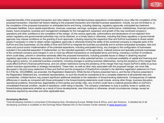 2
expected benefits of the proposed transaction and risks related to the intended business separations contemplated to occur after the completion of the
proposed transaction. Important risk factors relating to the proposed transaction and intended business separations include, but are not limited to, (i)
the completion of the proposed transaction on anticipated terms and timing, including obtaining regulatory approvals, anticipated tax treatment,
unforeseen liabilities, future capital expenditures, revenues, expenses, earnings, synergies, economic performance, indebtedness, financial condition,
losses, future prospects, business and management strategies for the management, expansion and growth of the new combined company’s
operations and other conditions to the completion of the merger, (ii) the various approvals, authorizations and declarations of non-objection from
certain regulatory and governmental authorities may not be obtained, on a timely basis or otherwise, including that these regulatory or governmental
agencies may impose conditions on the granting of such approvals, including requiring the respective Dow and DuPont businesses to divest certain
assets if necessary in order to obtain certain regulatory approvals or otherwise limiting the ability of the combined company to integrate parts of the
DuPont and Dow businesses, (iii) the ability of Dow and DuPont to integrate the business successfully and to achieve anticipated synergies, risks and
costs and pursuit and/or implementation of the potential separations, including anticipated timing, any changes to the configuration of businesses
included in the potential separation if implemented, (iv) the intended separation of the agriculture, material science and specialty products businesses
of the combined company post-mergers in one or more tax efficient transactions on anticipated terms and timing, including a number of conditions
which could delay, prevent or otherwise adversely affect the proposed transactions, including possible issues or delays in obtaining required
regulatory approvals or clearances, disruptions in the financial markets or other potential barriers, (v) continued availability of capital and financing and
rating agency actions, (vi) potential business uncertainty, including changes to existing business relationships, during the pendency of the merger that
could affect DuPont’s financial performance, and (vii) certain restrictions during the pendency of the merger that may impact DuPont’s ability to pursue
certain business opportunities or strategic transactions. These risks, as well as other risks associated with the proposed merger, are more fully
discussed in the joint proxy statement of Dow and DuPont and the prospectus of DowDuPont included in the definitive registration statement on Form
S-4 (File No. 333-209869), (as amended, the Registration Statement). While the list of factors presented here is, and the list of factors presented in
the Registration Statement are, considered representative, no such list should be considered to be a complete statement of all potential risks and
uncertainties. Unlisted factors may present significant additional obstacles to the realization of forward-looking statements. Consequences of material
differences in results as compared with those anticipated in the forward-looking statements could include, among other things, business disruption,
operational problems, financial loss, legal liability to third parties and similar risks, any of which could have a material adverse effect on DuPont’s
consolidated financial condition, results of operations, credit rating or liquidity. The company undertakes no duty to publicly revise or update any
forward-looking statements whether as a result of future developments, new information or otherwise, should circumstances change, except as
otherwise required by securities and other applicable laws.
Developing Markets
Total developing markets is comprised of Developing Asia, Developing Europe, Middle East & Africa, and Latin America. A detailed list of all
developing countries is available on the Earnings News Release link on the Investor Center website at www.dupont.com.
 