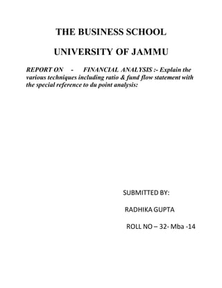 THE BUSINESS SCHOOL
UNIVERSITY OF JAMMU
REPORT ON - FINANCIAL ANALYSIS :- Explain the
various techniques including ratio & fund flow statement with
the special reference to du point analysis:
SUBMITTED BY:
RADHIKA GUPTA
ROLL NO – 32- Mba -14
 