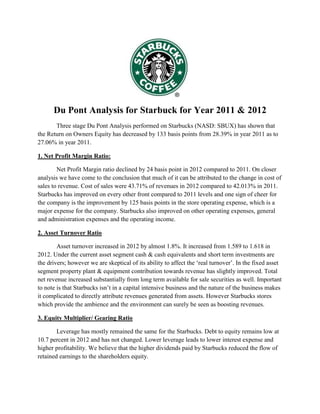 Du Pont Analysis for Starbuck for Year 2011 & 2012
Three stage Du Pont Analysis performed on Starbucks (NASD: SBUX) has shown that
the Return on Owners Equity has decreased by 133 basis points from 28.39% in year 2011 as to
27.06% in year 2011.
1. Net Profit Margin Ratio:
Net Profit Margin ratio declined by 24 basis point in 2012 compared to 2011. On closer
analysis we have come to the conclusion that much of it can be attributed to the change in cost of
sales to revenue. Cost of sales were 43.71% of revenues in 2012 compared to 42.013% in 2011.
Starbucks has improved on every other front compared to 2011 levels and one sign of cheer for
the company is the improvement by 125 basis points in the store operating expense, which is a
major expense for the company. Starbucks also improved on other operating expenses, general
and administration expenses and the operating income.
2. Asset Turnover Ratio
Asset turnover increased in 2012 by almost 1.8%. It increased from 1.589 to 1.618 in
2012. Under the current asset segment cash & cash equivalents and short term investments are
the drivers; however we are skeptical of its ability to affect the ‘real turnover’. In the fixed asset
segment property plant & equipment contribution towards revenue has slightly improved. Total
net revenue increased substantially from long term available for sale securities as well. Important
to note is that Starbucks isn’t in a capital intensive business and the nature of the business makes
it complicated to directly attribute revenues generated from assets. However Starbucks stores
which provide the ambience and the environment can surely be seen as boosting revenues.
3. Equity Multiplier/ Gearing Ratio
Leverage has mostly remained the same for the Starbucks. Debt to equity remains low at
10.7 percent in 2012 and has not changed. Lower leverage leads to lower interest expense and
higher profitability. We believe that the higher dividends paid by Starbucks reduced the flow of
retained earnings to the shareholders equity.

 