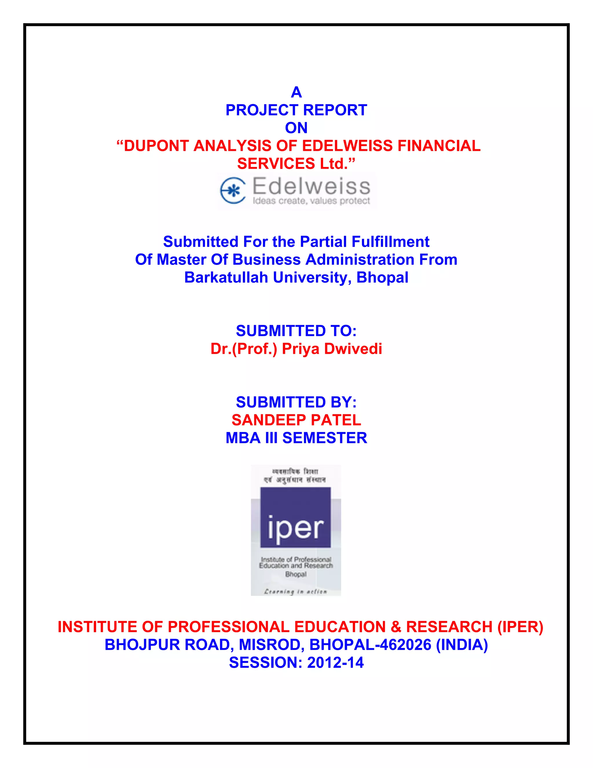 A
PROJECT REPORT
ON
“DUPONT ANALYSIS OF EDELWEISS FINANCIAL
SERVICES Ltd.”

Submitted For the Partial Fulfillment
Of Master Of Business Administration From
Barkatullah University, Bhopal

SUBMITTED TO:
Dr.(Prof.) Priya Dwivedi

SUBMITTED BY:
SANDEEP PATEL
MBA III SEMESTER

INSTITUTE OF PROFESSIONAL EDUCATION & RESEARCH (IPER)
BHOJPUR ROAD, MISROD, BHOPAL-462026 (INDIA)
SESSION: 2012-14

 