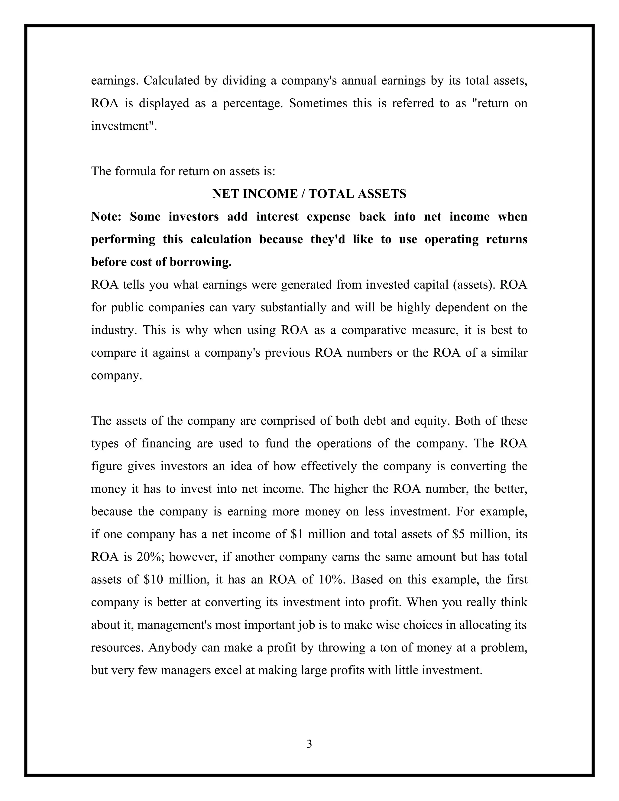 earnings. Calculated by dividing a company's annual earnings by its total assets,
ROA is displayed as a percentage. Sometimes this is referred to as "return on
investment".

The formula for return on assets is:
NET INCOME / TOTAL ASSETS
Note: Some investors add interest expense back into net income when
performing this calculation because they'd like to use operating returns
before cost of borrowing.
ROA tells you what earnings were generated from invested capital (assets). ROA
for public companies can vary substantially and will be highly dependent on the
industry. This is why when using ROA as a comparative measure, it is best to
compare it against a company's previous ROA numbers or the ROA of a similar
company.

The assets of the company are comprised of both debt and equity. Both of these
types of financing are used to fund the operations of the company. The ROA
figure gives investors an idea of how effectively the company is converting the
money it has to invest into net income. The higher the ROA number, the better,
because the company is earning more money on less investment. For example,
if one company has a net income of $1 million and total assets of $5 million, its
ROA is 20%; however, if another company earns the same amount but has total
assets of $10 million, it has an ROA of 10%. Based on this example, the first
company is better at converting its investment into profit. When you really think
about it, management's most important job is to make wise choices in allocating its
resources. Anybody can make a profit by throwing a ton of money at a problem,
but very few managers excel at making large profits with little investment.

3

 