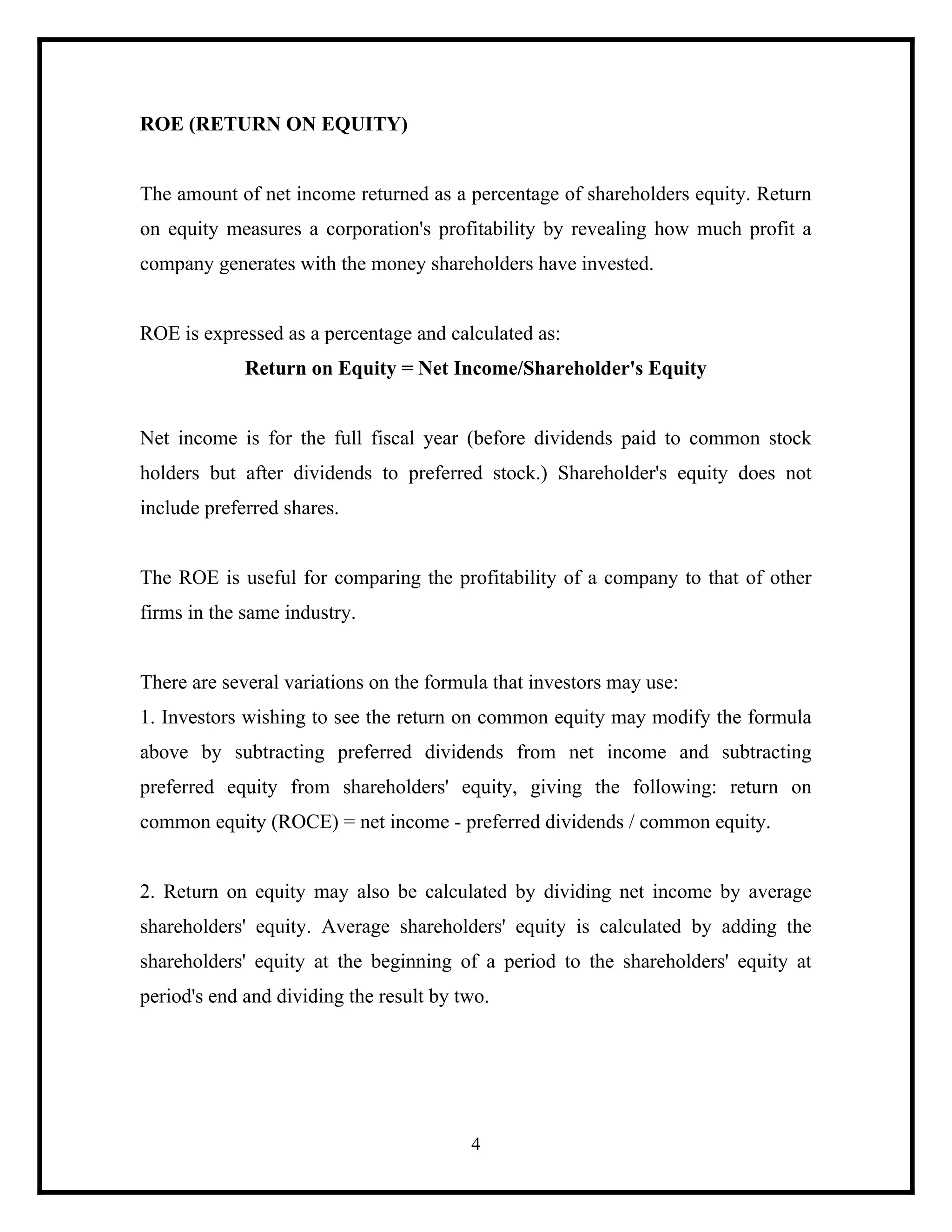 ROE (RETURN ON EQUITY)

The amount of net income returned as a percentage of shareholders equity. Return
on equity measures a corporation's profitability by revealing how much profit a
company generates with the money shareholders have invested.

ROE is expressed as a percentage and calculated as:
Return on Equity = Net Income/Shareholder's Equity

Net income is for the full fiscal year (before dividends paid to common stock
holders but after dividends to preferred stock.) Shareholder's equity does not
include preferred shares.

The ROE is useful for comparing the profitability of a company to that of other
firms in the same industry.

There are several variations on the formula that investors may use:
1. Investors wishing to see the return on common equity may modify the formula
above by subtracting preferred dividends from net income and subtracting
preferred equity from shareholders' equity, giving the following: return on
common equity (ROCE) = net income - preferred dividends / common equity.

2. Return on equity may also be calculated by dividing net income by average
shareholders' equity. Average shareholders' equity is calculated by adding the
shareholders' equity at the beginning of a period to the shareholders' equity at
period's end and dividing the result by two.

4

 
