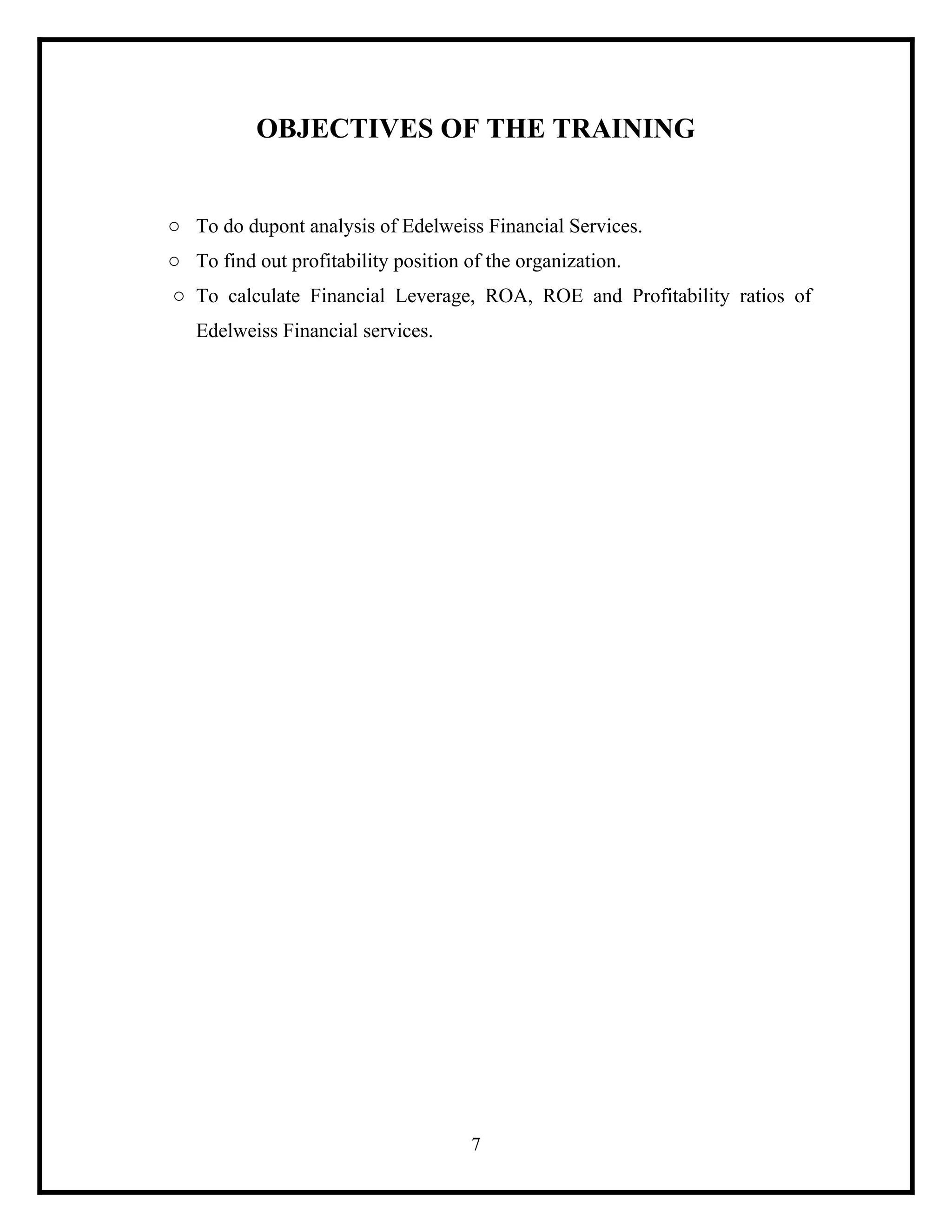 OBJECTIVES OF THE TRAINING

o To do dupont analysis of Edelweiss Financial Services.
o To find out profitability position of the organization.
o To calculate Financial Leverage, ROA, ROE and Profitability ratios of
Edelweiss Financial services.

7

 