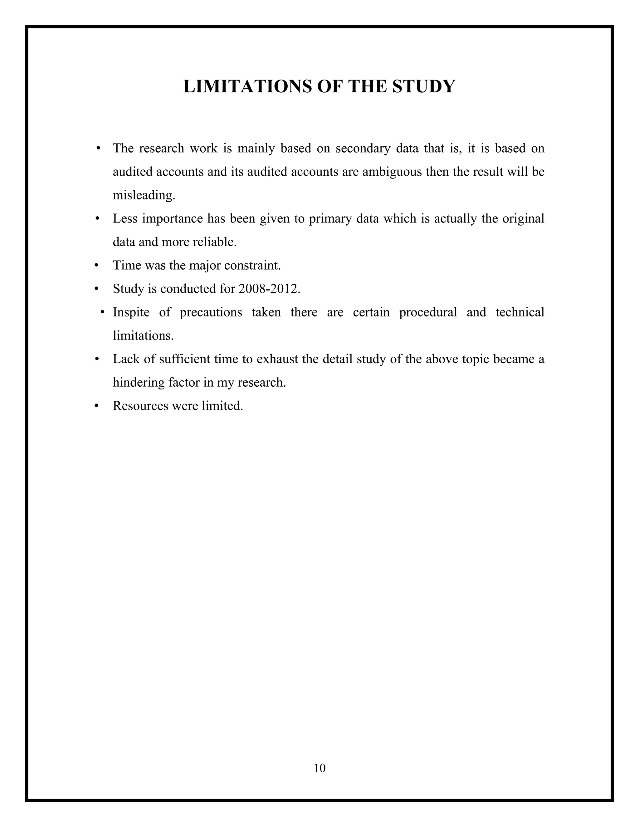 LIMITATIONS OF THE STUDY
• The research work is mainly based on secondary data that is, it is based on
audited accounts and its audited accounts are ambiguous then the result will be
misleading.
• Less importance has been given to primary data which is actually the original
data and more reliable.
•

Time was the major constraint.

•

Study is conducted for 2008-2012.
• Inspite of precautions taken there are certain procedural and technical
limitations.

• Lack of sufficient time to exhaust the detail study of the above topic became a
hindering factor in my research.
•

Resources were limited.

10

 