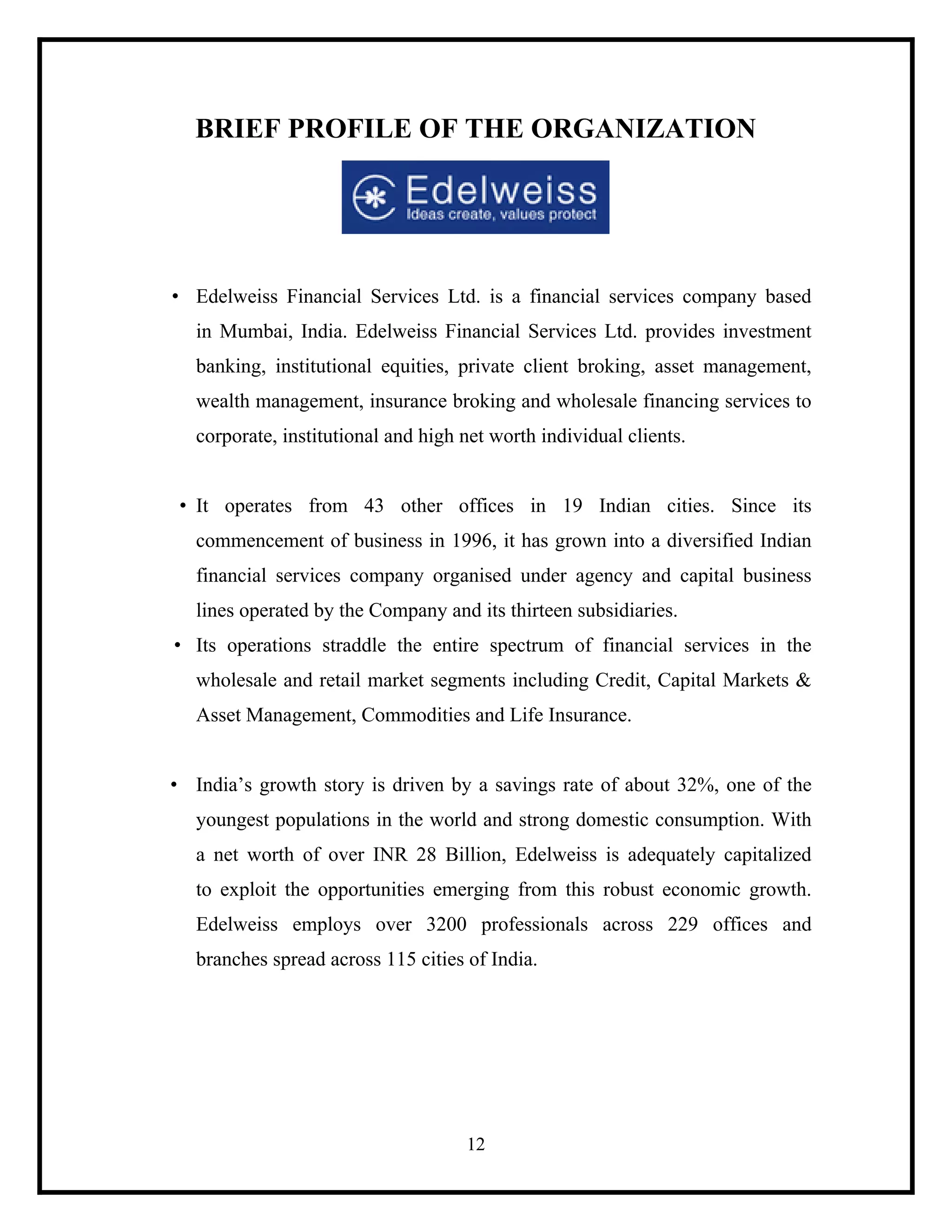 BRIEF PROFILE OF THE ORGANIZATION

• Edelweiss Financial Services Ltd. is a financial services company based
in Mumbai, India. Edelweiss Financial Services Ltd. provides investment
banking, institutional equities, private client broking, asset management,
wealth management, insurance broking and wholesale financing services to
corporate, institutional and high net worth individual clients.

• It operates from 43 other offices in 19 Indian cities. Since its
commencement of business in 1996, it has grown into a diversified Indian
financial services company organised under agency and capital business
lines operated by the Company and its thirteen subsidiaries.
• Its operations straddle the entire spectrum of financial services in the
wholesale and retail market segments including Credit, Capital Markets &
Asset Management, Commodities and Life Insurance.

• India’s growth story is driven by a savings rate of about 32%, one of the
youngest populations in the world and strong domestic consumption. With
a net worth of over INR 28 Billion, Edelweiss is adequately capitalized
to exploit the opportunities emerging from this robust economic growth.
Edelweiss employs over 3200 professionals across 229 offices and
branches spread across 115 cities of India.

12

 