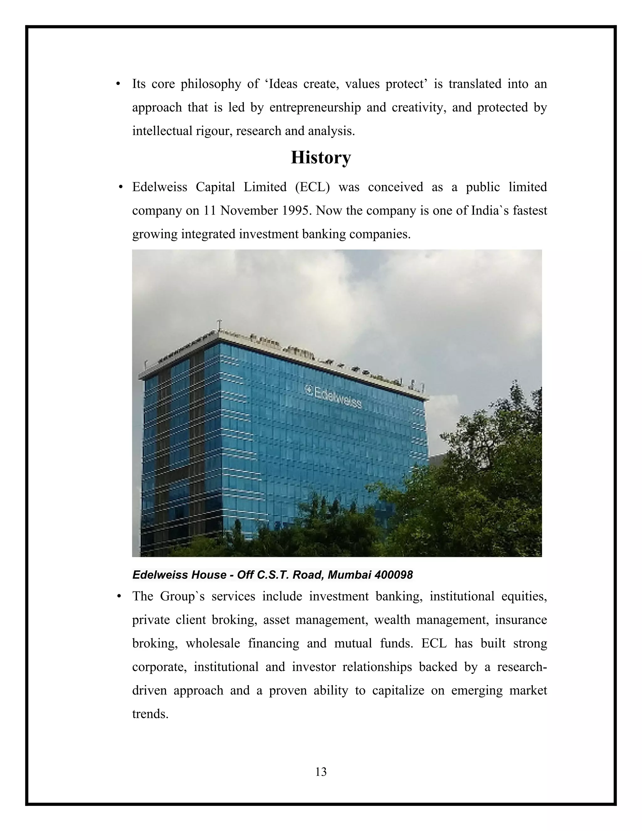 • Its core philosophy of ‘Ideas create, values protect’ is translated into an
approach that is led by entrepreneurship and creativity, and protected by
intellectual rigour, research and analysis.

History
• Edelweiss Capital Limited (ECL) was conceived as a public limited
company on 11 November 1995. Now the company is one of India`s fastest
growing integrated investment banking companies.

Edelweiss House - Off C.S.T. Road, Mumbai 400098

• The Group`s services include investment banking, institutional equities,
private client broking, asset management, wealth management, insurance
broking, wholesale financing and mutual funds. ECL has built strong
corporate, institutional and investor relationships backed by a researchdriven approach and a proven ability to capitalize on emerging market
trends.

13

 
