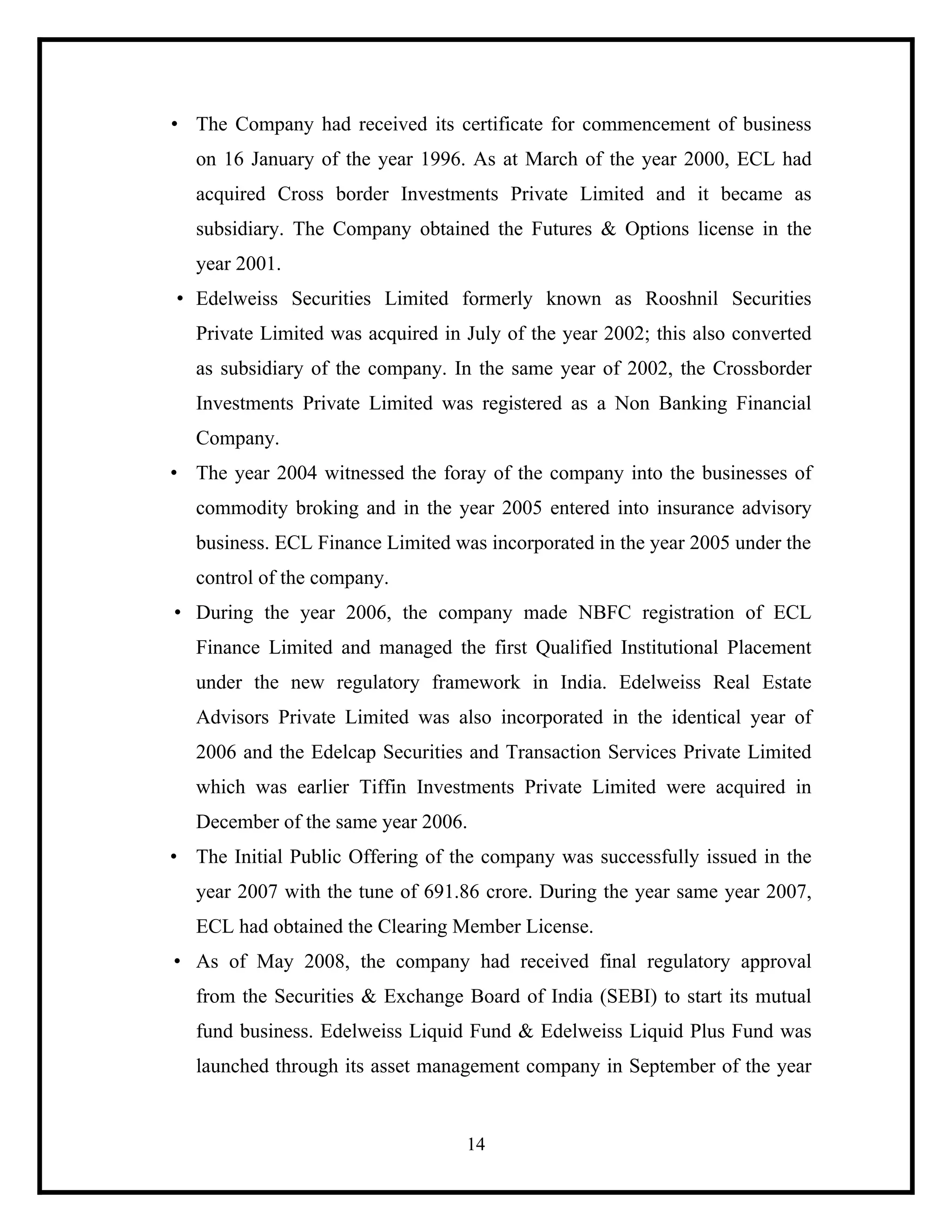 • The Company had received its certificate for commencement of business
on 16 January of the year 1996. As at March of the year 2000, ECL had
acquired Cross border Investments Private Limited and it became as
subsidiary. The Company obtained the Futures & Options license in the
year 2001.
• Edelweiss Securities Limited formerly known as Rooshnil Securities
Private Limited was acquired in July of the year 2002; this also converted
as subsidiary of the company. In the same year of 2002, the Crossborder
Investments Private Limited was registered as a Non Banking Financial
Company.
• The year 2004 witnessed the foray of the company into the businesses of
commodity broking and in the year 2005 entered into insurance advisory
business. ECL Finance Limited was incorporated in the year 2005 under the
control of the company.
• During the year 2006, the company made NBFC registration of ECL
Finance Limited and managed the first Qualified Institutional Placement
under the new regulatory framework in India. Edelweiss Real Estate
Advisors Private Limited was also incorporated in the identical year of
2006 and the Edelcap Securities and Transaction Services Private Limited
which was earlier Tiffin Investments Private Limited were acquired in
December of the same year 2006.
• The Initial Public Offering of the company was successfully issued in the
year 2007 with the tune of 691.86 crore. During the year same year 2007,
ECL had obtained the Clearing Member License.
• As of May 2008, the company had received final regulatory approval
from the Securities & Exchange Board of India (SEBI) to start its mutual
fund business. Edelweiss Liquid Fund & Edelweiss Liquid Plus Fund was
launched through its asset management company in September of the year

14

 