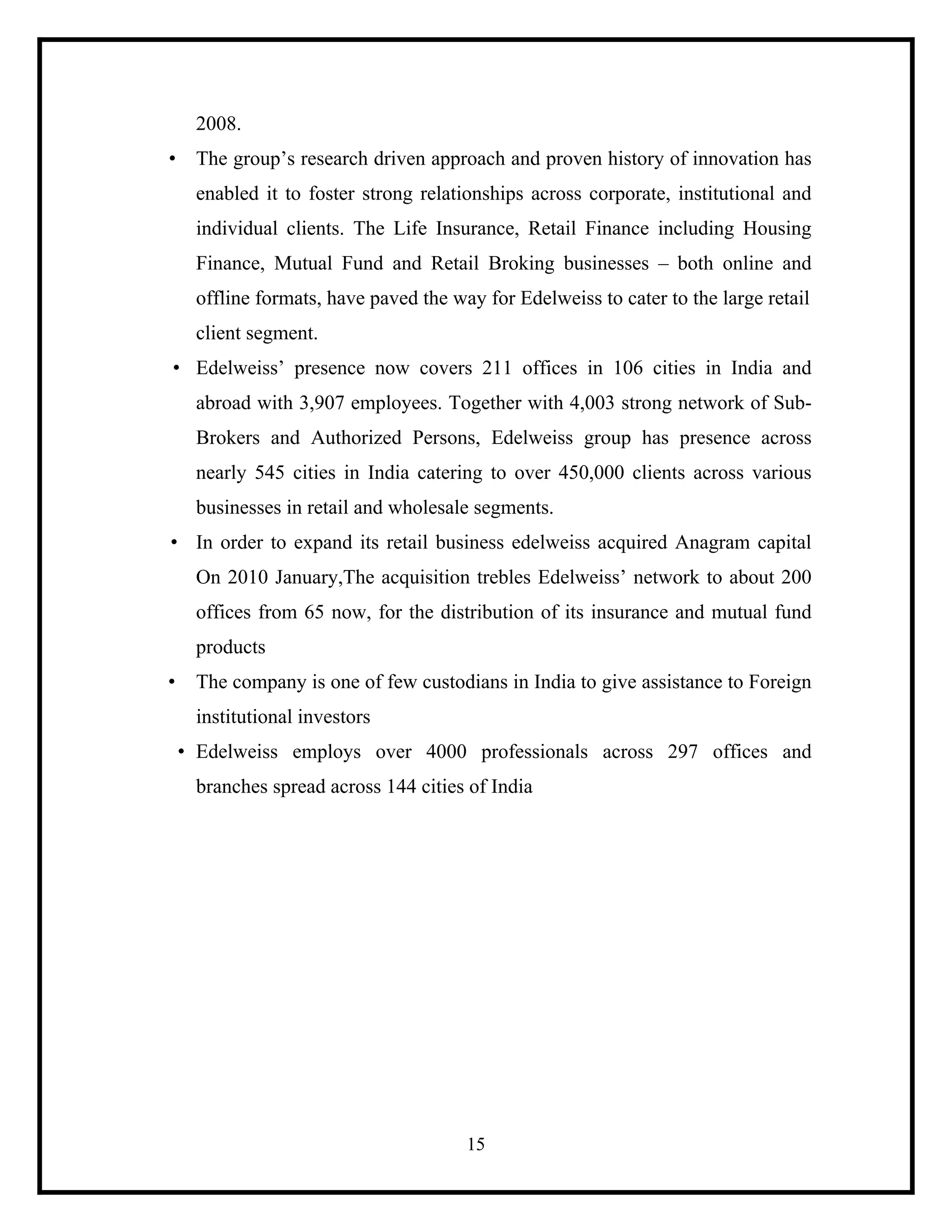 2008.
• The group’s research driven approach and proven history of innovation has
enabled it to foster strong relationships across corporate, institutional and
individual clients. The Life Insurance, Retail Finance including Housing
Finance, Mutual Fund and Retail Broking businesses – both online and
offline formats, have paved the way for Edelweiss to cater to the large retail
client segment.
• Edelweiss’ presence now covers 211 offices in 106 cities in India and
abroad with 3,907 employees. Together with 4,003 strong network of SubBrokers and Authorized Persons, Edelweiss group has presence across
nearly 545 cities in India catering to over 450,000 clients across various
businesses in retail and wholesale segments.
• In order to expand its retail business edelweiss acquired Anagram capital
On 2010 January,The acquisition trebles Edelweiss’ network to about 200
offices from 65 now, for the distribution of its insurance and mutual fund
products
•

The company is one of few custodians in India to give assistance to Foreign
institutional investors
• Edelweiss employs over 4000 professionals across 297 offices and
branches spread across 144 cities of India

15

 