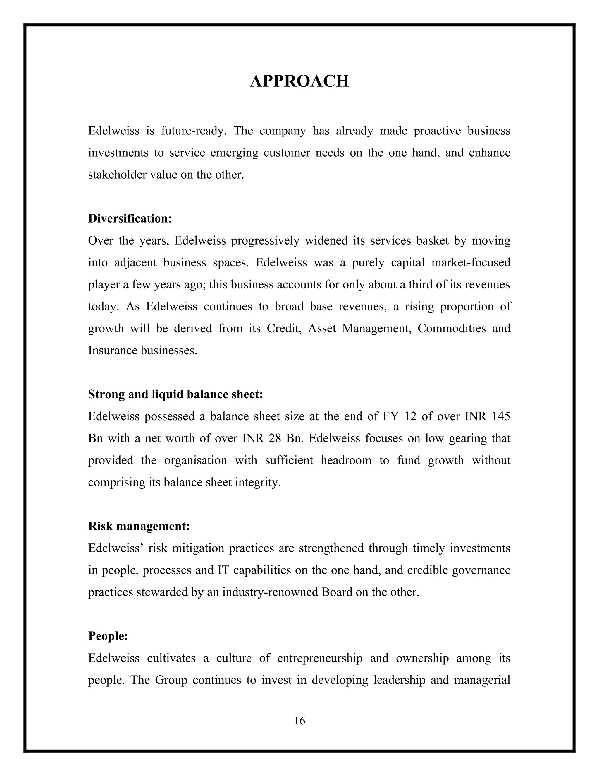 APPROACH
Edelweiss is future-ready. The company has already made proactive business
investments to service emerging customer needs on the one hand, and enhance
stakeholder value on the other.

Diversification:
Over the years, Edelweiss progressively widened its services basket by moving
into adjacent business spaces. Edelweiss was a purely capital market-focused
player a few years ago; this business accounts for only about a third of its revenues
today. As Edelweiss continues to broad base revenues, a rising proportion of
growth will be derived from its Credit, Asset Management, Commodities and
Insurance businesses.

Strong and liquid balance sheet:
Edelweiss possessed a balance sheet size at the end of FY 12 of over INR 145
Bn with a net worth of over INR 28 Bn. Edelweiss focuses on low gearing that
provided the organisation with sufficient headroom to fund growth without
comprising its balance sheet integrity.

Risk management:
Edelweiss’ risk mitigation practices are strengthened through timely investments
in people, processes and IT capabilities on the one hand, and credible governance
practices stewarded by an industry-renowned Board on the other.

People:
Edelweiss cultivates a culture of entrepreneurship and ownership among its
people. The Group continues to invest in developing leadership and managerial
16

 