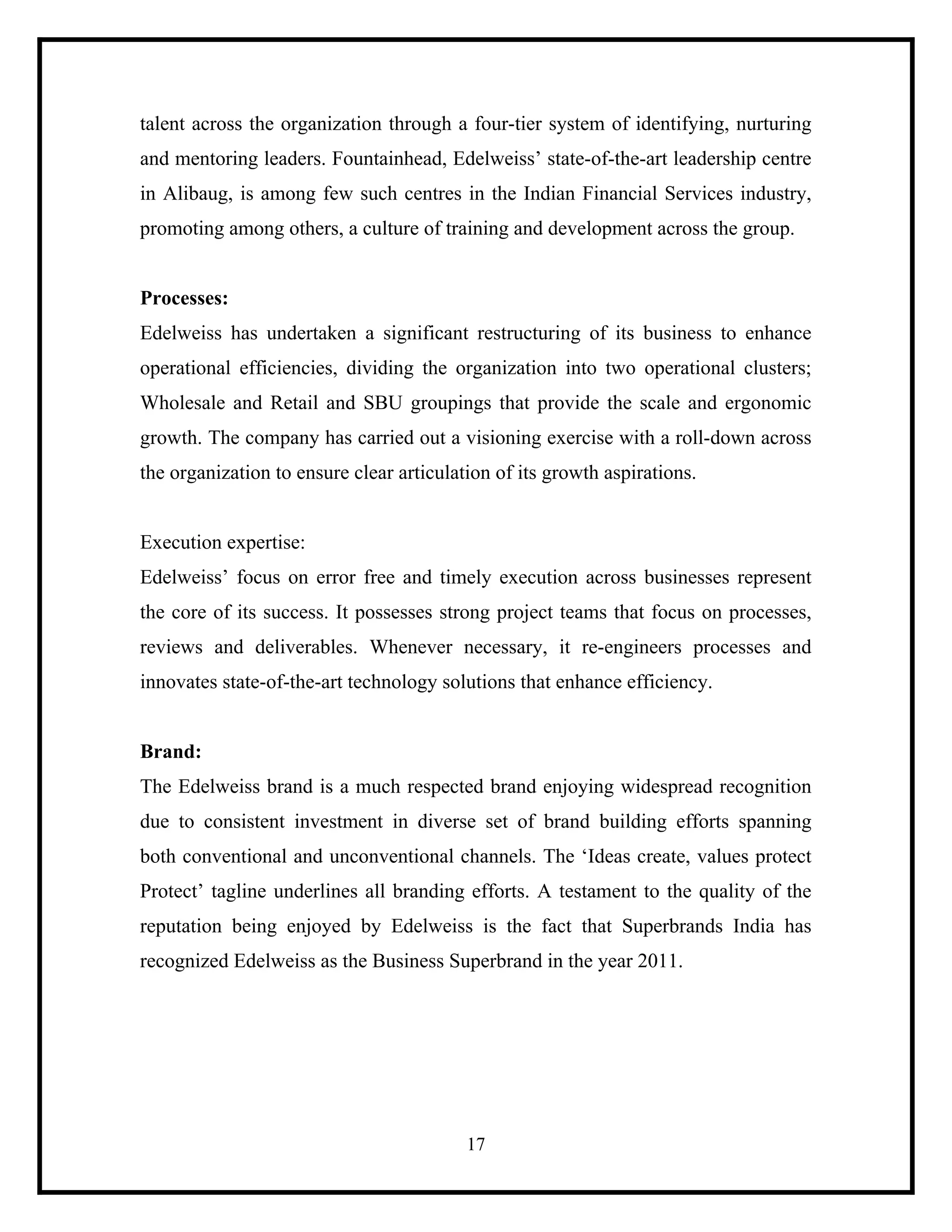 talent across the organization through a four-tier system of identifying, nurturing
and mentoring leaders. Fountainhead, Edelweiss’ state-of-the-art leadership centre
in Alibaug, is among few such centres in the Indian Financial Services industry,
promoting among others, a culture of training and development across the group.

Processes:
Edelweiss has undertaken a significant restructuring of its business to enhance
operational efficiencies, dividing the organization into two operational clusters;
Wholesale and Retail and SBU groupings that provide the scale and ergonomic
growth. The company has carried out a visioning exercise with a roll-down across
the organization to ensure clear articulation of its growth aspirations.

Execution expertise:
Edelweiss’ focus on error free and timely execution across businesses represent
the core of its success. It possesses strong project teams that focus on processes,
reviews and deliverables. Whenever necessary, it re-engineers processes and
innovates state-of-the-art technology solutions that enhance efficiency.

Brand:
The Edelweiss brand is a much respected brand enjoying widespread recognition
due to consistent investment in diverse set of brand building efforts spanning
both conventional and unconventional channels. The ‘Ideas create, values protect
Protect’ tagline underlines all branding efforts. A testament to the quality of the
reputation being enjoyed by Edelweiss is the fact that Superbrands India has
recognized Edelweiss as the Business Superbrand in the year 2011.

17

 