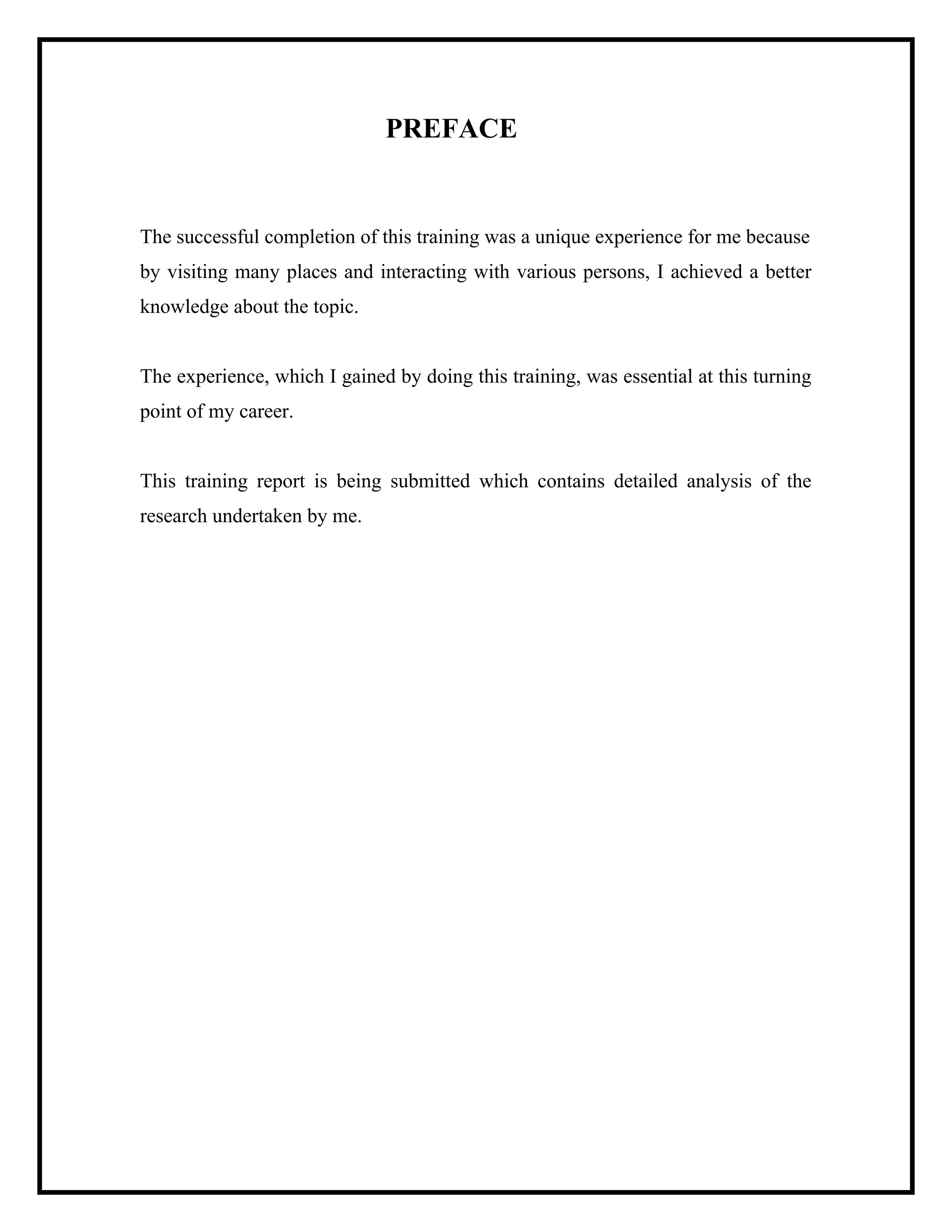PREFACE

The successful completion of this training was a unique experience for me because
by visiting many places and interacting with various persons, I achieved a better
knowledge about the topic.

The experience, which I gained by doing this training, was essential at this turning
point of my career.

This training report is being submitted which contains detailed analysis of the
research undertaken by me.

 
