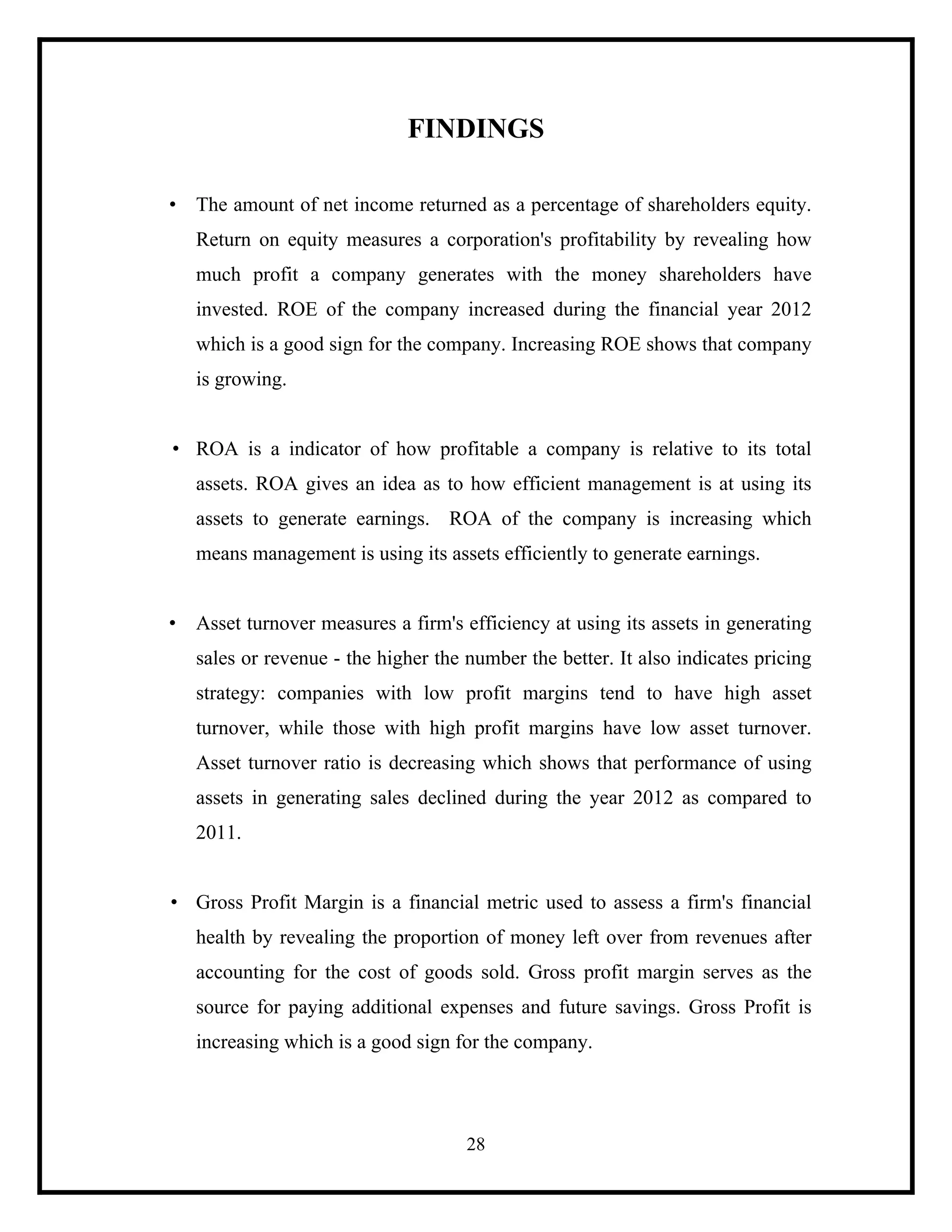 FINDINGS
• The amount of net income returned as a percentage of shareholders equity.
Return on equity measures a corporation's profitability by revealing how
much profit a company generates with the money shareholders have
invested. ROE of the company increased during the financial year 2012
which is a good sign for the company. Increasing ROE shows that company
is growing.

• ROA is a indicator of how profitable a company is relative to its total
assets. ROA gives an idea as to how efficient management is at using its
assets to generate earnings. ROA of the company is increasing which
means management is using its assets efficiently to generate earnings.

• Asset turnover measures a firm's efficiency at using its assets in generating
sales or revenue - the higher the number the better. It also indicates pricing
strategy: companies with low profit margins tend to have high asset
turnover, while those with high profit margins have low asset turnover.
Asset turnover ratio is decreasing which shows that performance of using
assets in generating sales declined during the year 2012 as compared to
2011.

• Gross Profit Margin is a financial metric used to assess a firm's financial
health by revealing the proportion of money left over from revenues after
accounting for the cost of goods sold. Gross profit margin serves as the
source for paying additional expenses and future savings. Gross Profit is
increasing which is a good sign for the company.

28

 