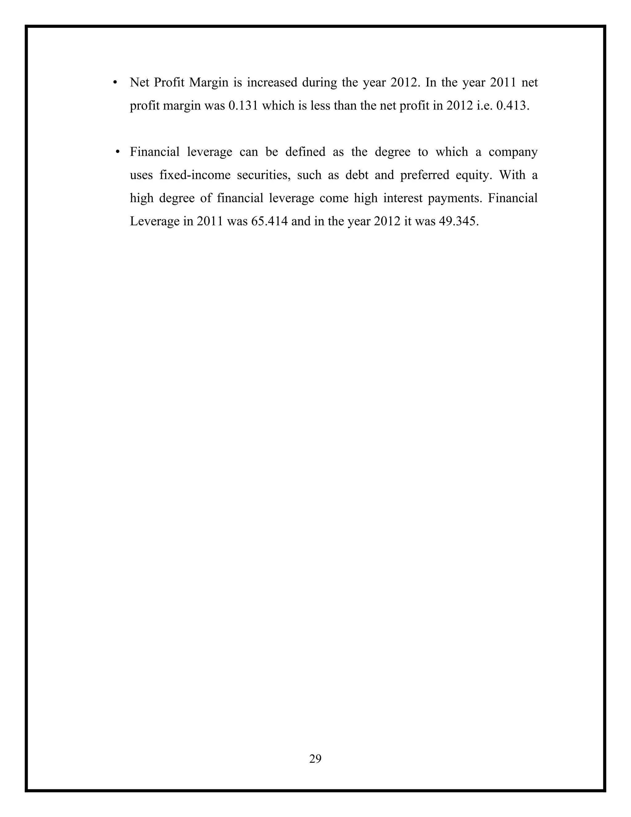• Net Profit Margin is increased during the year 2012. In the year 2011 net
profit margin was 0.131 which is less than the net profit in 2012 i.e. 0.413.

• Financial leverage can be defined as the degree to which a company
uses fixed-income securities, such as debt and preferred equity. With a
high degree of financial leverage come high interest payments. Financial
Leverage in 2011 was 65.414 and in the year 2012 it was 49.345.

29

 
