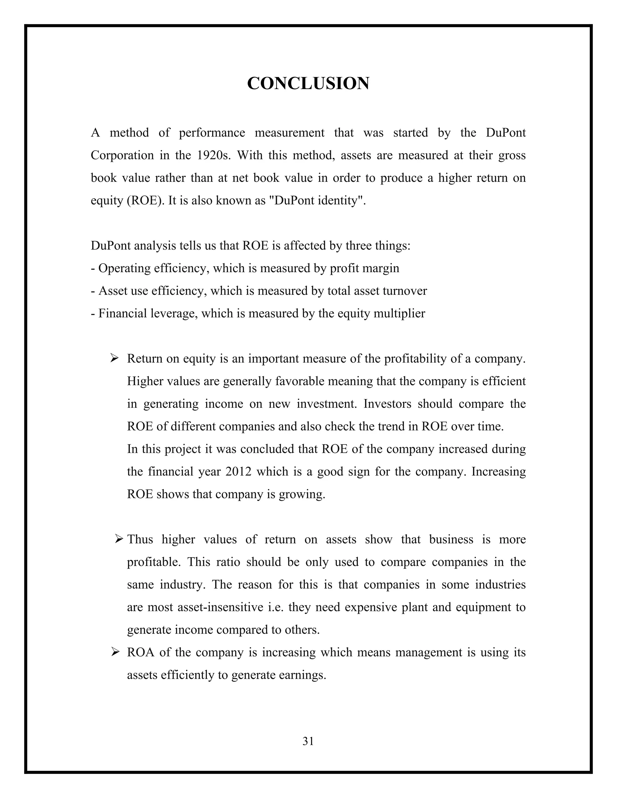 CONCLUSION
A method of performance measurement that was started by the DuPont
Corporation in the 1920s. With this method, assets are measured at their gross
book value rather than at net book value in order to produce a higher return on
equity (ROE). It is also known as "DuPont identity".

DuPont analysis tells us that ROE is affected by three things:
- Operating efficiency, which is measured by profit margin
- Asset use efficiency, which is measured by total asset turnover
- Financial leverage, which is measured by the equity multiplier
Ø Return on equity is an important measure of the profitability of a company.
Higher values are generally favorable meaning that the company is efficient
in generating income on new investment. Investors should compare the
ROE of different companies and also check the trend in ROE over time.
In this project it was concluded that ROE of the company increased during
the financial year 2012 which is a good sign for the company. Increasing
ROE shows that company is growing.
Ø Thus higher values of return on assets show that business is more
profitable. This ratio should be only used to compare companies in the
same industry. The reason for this is that companies in some industries
are most asset-insensitive i.e. they need expensive plant and equipment to
generate income compared to others.
Ø ROA of the company is increasing which means management is using its
assets efficiently to generate earnings.

31

 