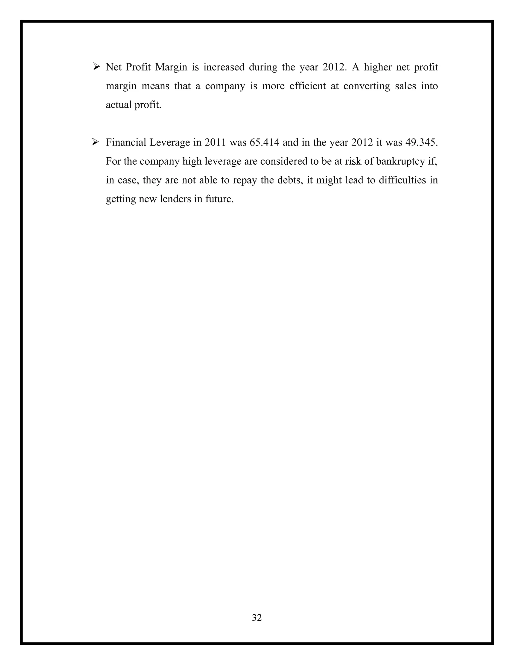 Ø Net Profit Margin is increased during the year 2012. A higher net profit
margin means that a company is more efficient at converting sales into
actual profit.
Ø Financial Leverage in 2011 was 65.414 and in the year 2012 it was 49.345.
For the company high leverage are considered to be at risk of bankruptcy if,
in case, they are not able to repay the debts, it might lead to difficulties in
getting new lenders in future.

32

 