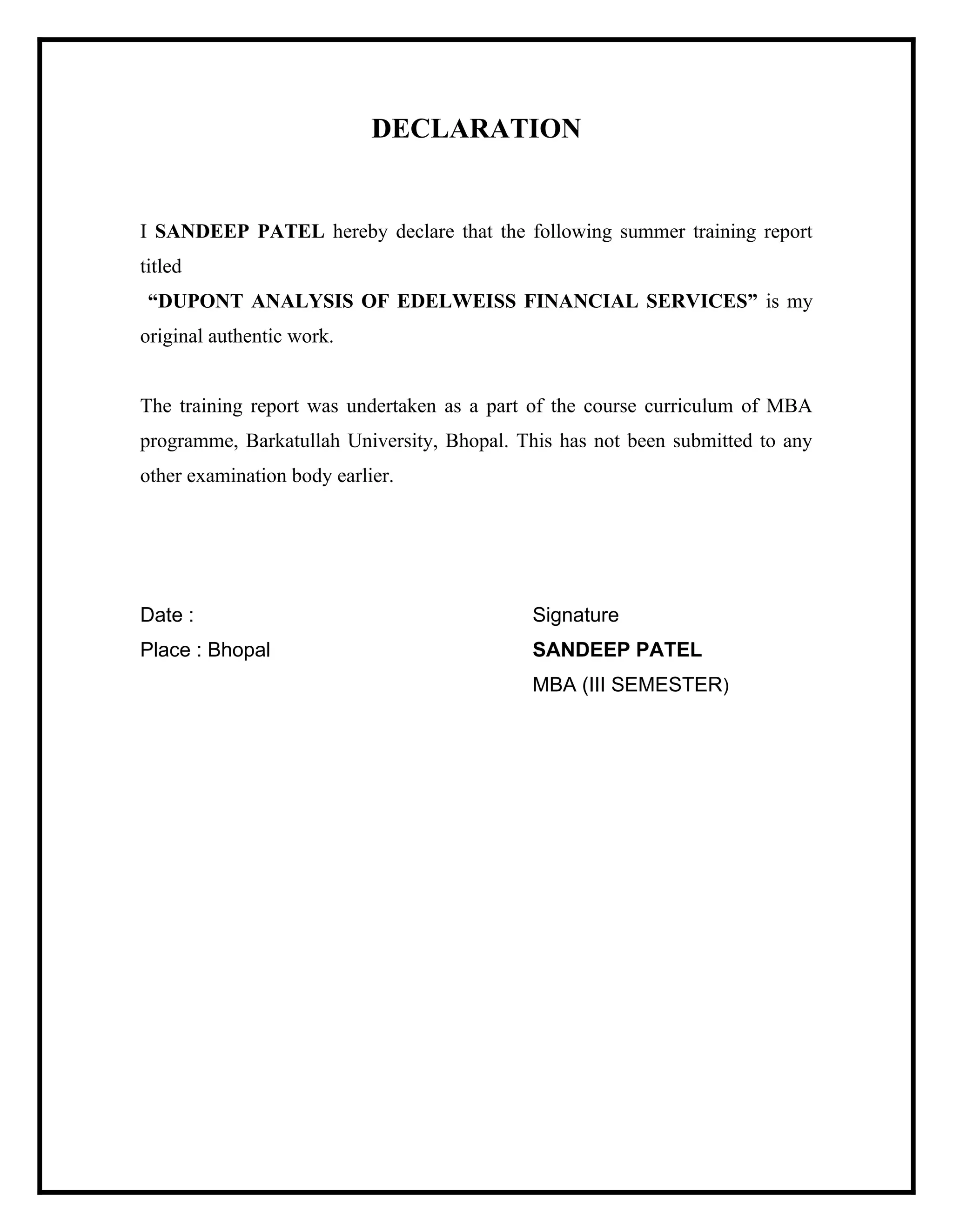 DECLARATION

I SANDEEP PATEL hereby declare that the following summer training report
titled
“DUPONT ANALYSIS OF EDELWEISS FINANCIAL SERVICES” is my
original authentic work.

The training report was undertaken as a part of the course curriculum of MBA
programme, Barkatullah University, Bhopal. This has not been submitted to any
other examination body earlier.

Date :

Signature

Place : Bhopal

SANDEEP PATEL
MBA (III SEMESTER)

 